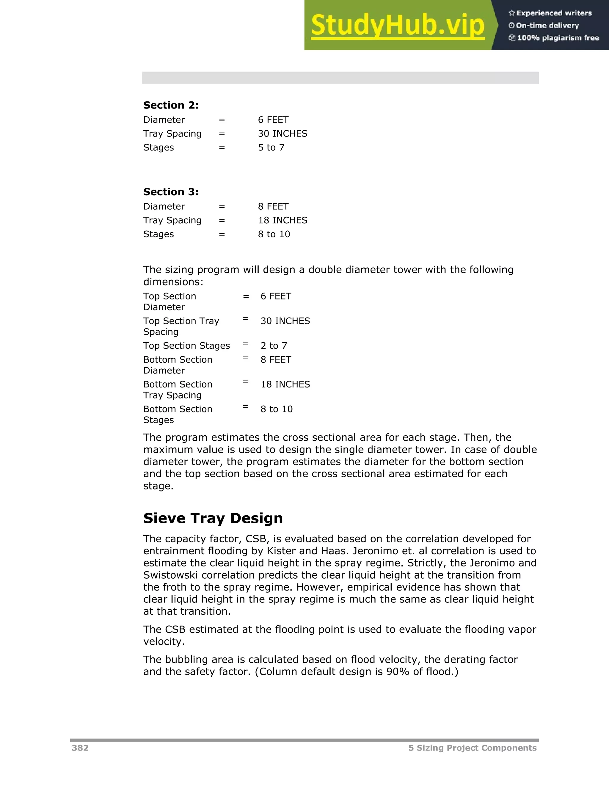 382 5 Sizing Project Components
Section 2:
Diameter = 6 FEET
Tray Spacing = 30 INCHES
Stages = 5 to 7
Section 3:
Diameter = 8 FEET
Tray Spacing = 18 INCHES
Stages = 8 to 10
The sizing program will design a double diameter tower with the following
dimensions:
Top Section
Diameter
= 6 FEET
Top Section Tray
Spacing
= 30 INCHES
Top Section Stages = 2 to 7
Bottom Section
Diameter
= 8 FEET
Bottom Section
Tray Spacing
= 18 INCHES
Bottom Section
Stages
= 8 to 10
The program estimates the cross sectional area for each stage. Then, the
maximum value is used to design the single diameter tower. In case of double
diameter tower, the program estimates the diameter for the bottom section
and the top section based on the cross sectional area estimated for each
stage.
Sieve Tray Design
The capacity factor, CSB, is evaluated based on the correlation developed for
entrainment flooding by Kister and Haas. Jeronimo et. al correlation is used to
estimate the clear liquid height in the spray regime. Strictly, the Jeronimo and
Swistowski correlation predicts the clear liquid height at the transition from
the froth to the spray regime. However, empirical evidence has shown that
clear liquid height in the spray regime is much the same as clear liquid height
at that transition.
The CSB estimated at the flooding point is used to evaluate the flooding vapor
velocity.
The bubbling area is calculated based on flood velocity, the derating factor
and the safety factor. (Column default design is 90% of flood.)
 