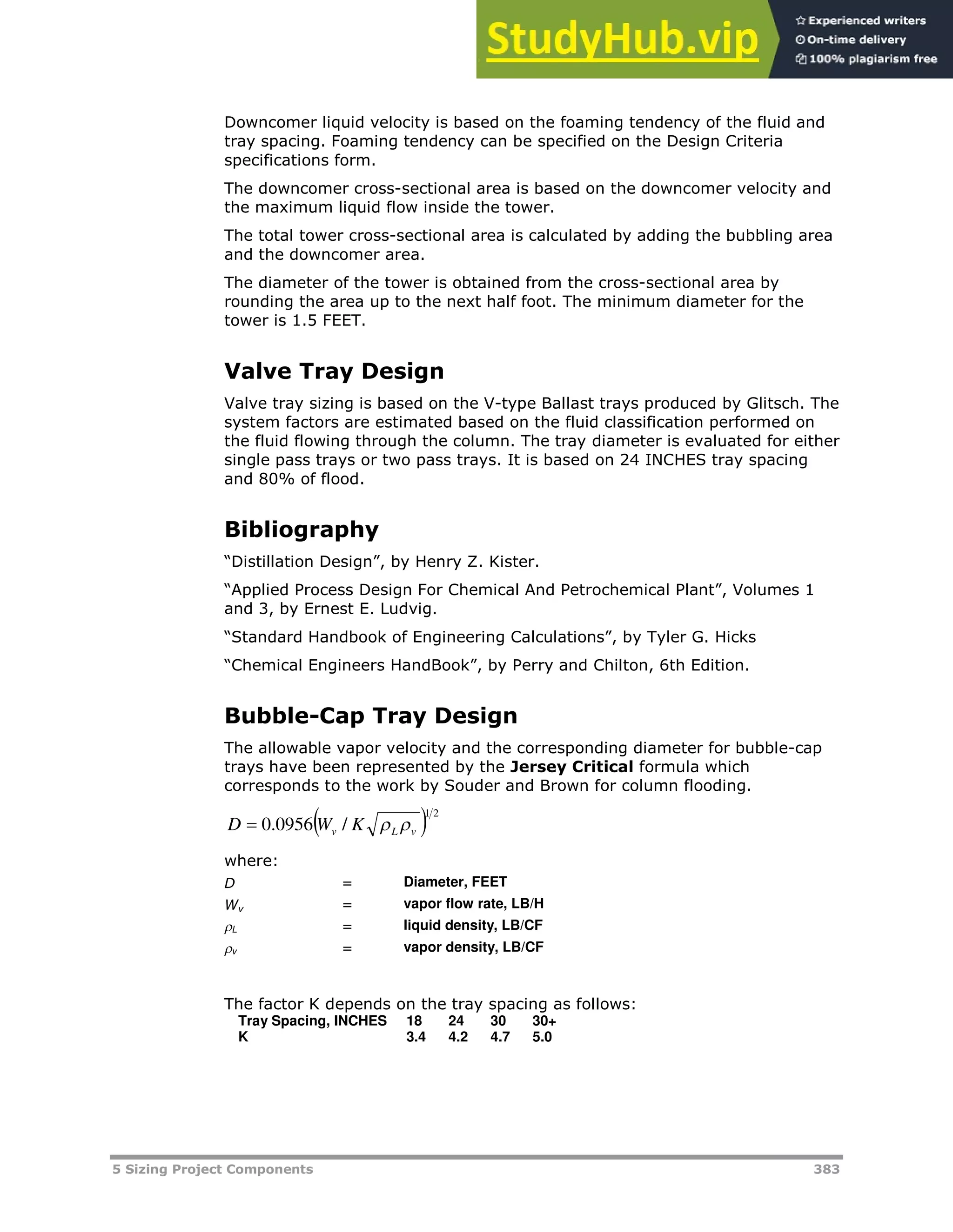 5 Sizing Project Components 383
Downcomer liquid velocity is based on the foaming tendency of the fluid and
tray spacing. Foaming tendency can be specified on the Design Criteria
specifications form.
The downcomer cross-sectional area is based on the downcomer velocity and
the maximum liquid flow inside the tower.
The total tower cross-sectional area is calculated by adding the bubbling area
and the downcomer area.
The diameter of the tower is obtained from the cross-sectional area by
rounding the area up to the next half foot. The minimum diameter for the
tower is 1.5 FEET.
Valve Tray Design
Valve tray sizing is based on the V-type Ballast trays produced by Glitsch. The
system factors are estimated based on the fluid classification performed on
the fluid flowing through the column. The tray diameter is evaluated for either
single pass trays or two pass trays. It is based on 24 INCHES tray spacing
and 80% of flood.
Bibliography
“Distillation Design”, by Henry Z. Kister.
“Applied Process Design For Chemical And Petrochemical Plant”, Volumes 1
and 3, by Ernest E. Ludvig.
“Standard Handbook of Engineering Calculations”, by Tyler G. Hicks
“Chemical Engineers HandBook”, by Perry and Chilton, 6th Edition.
Bubble-Cap Tray Design
The allowable vapor velocity and the corresponding diameter for bubble-cap
trays have been represented by the Jersey Critical formula which
corresponds to the work by Souder and Brown for column flooding.
  2
1
/
0956
.
0 v
L
v K
W
D 


where:
D = Diameter, FEET
Wv = vapor flow rate, LB/H
L = liquid density, LB/CF
v = vapor density, LB/CF
The factor K depends on the tray spacing as follows:
Tray Spacing, INCHES 18 24 30 30+
K 3.4 4.2 4.7 5.0
 