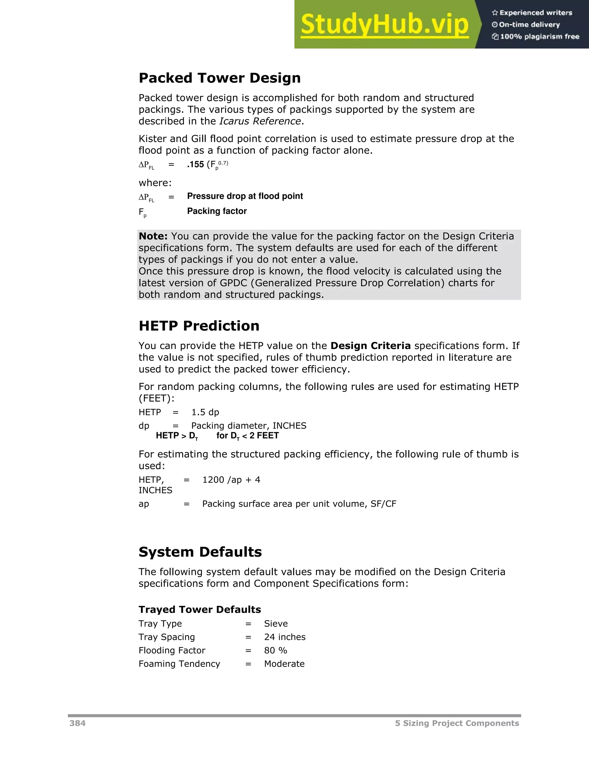 384 5 Sizing Project Components
Packed Tower Design
Packed tower design is accomplished for both random and structured
packings. The various types of packings supported by the system are
described in the Icarus Reference.
Kister and Gill flood point correlation is used to estimate pressure drop at the
flood point as a function of packing factor alone.
FL = .155 (Fp
0.7)
where:
FL = Pressure drop at flood point
Fp
 Packing factor
Note: You can provide the value for the packing factor on the Design Criteria
specifications form. The system defaults are used for each of the different
types of packings if you do not enter a value.
Once this pressure drop is known, the flood velocity is calculated using the
latest version of GPDC (Generalized Pressure Drop Correlation) charts for
both random and structured packings.
HETP Prediction
You can provide the HETP value on the Design Criteria specifications form. If
the value is not specified, rules of thumb prediction reported in literature are
used to predict the packed tower efficiency.
For random packing columns, the following rules are used for estimating HETP
(FEET):
HETP = 1.5 dp
dp = Packing diameter, INCHES
HETP > DT
for DT
< 2 FEET
For estimating the structured packing efficiency, the following rule of thumb is
used:
HETP,
INCHES
= 1200 /ap + 4
ap = Packing surface area per unit volume, SF/CF
System Defaults
The following system default values may be modified on the Design Criteria
specifications form and Component Specifications form:
Trayed Tower Defaults
Tray Type = Sieve
Tray Spacing = 24 inches
Flooding Factor = 80 %
Foaming Tendency = Moderate
 