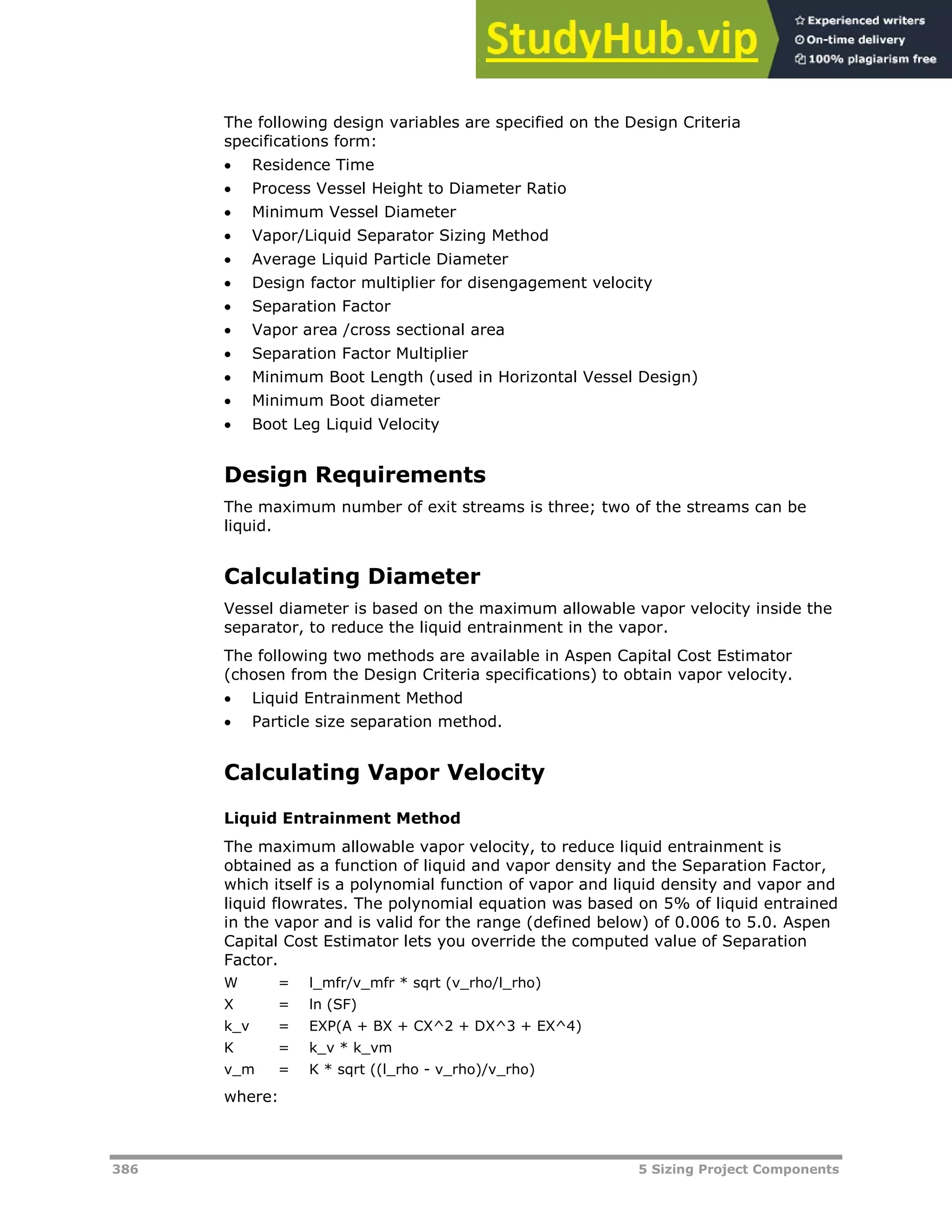 386 5 Sizing Project Components
The following design variables are specified on the Design Criteria
specifications form:
 Residence Time
 Process Vessel Height to Diameter Ratio
 Minimum Vessel Diameter
 Vapor/Liquid Separator Sizing Method
 Average Liquid Particle Diameter
 Design factor multiplier for disengagement velocity
 Separation Factor
 Vapor area /cross sectional area
 Separation Factor Multiplier
 Minimum Boot Length (used in Horizontal Vessel Design)
 Minimum Boot diameter
 Boot Leg Liquid Velocity
Design Requirements
The maximum number of exit streams is three; two of the streams can be
liquid.
Calculating Diameter
Vessel diameter is based on the maximum allowable vapor velocity inside the
separator, to reduce the liquid entrainment in the vapor.
The following two methods are available in Aspen Capital Cost Estimator
(chosen from the Design Criteria specifications) to obtain vapor velocity.
 Liquid Entrainment Method
 Particle size separation method.
Calculating Vapor Velocity
Liquid Entrainment Method
The maximum allowable vapor velocity, to reduce liquid entrainment is
obtained as a function of liquid and vapor density and the Separation Factor,
which itself is a polynomial function of vapor and liquid density and vapor and
liquid flowrates. The polynomial equation was based on 5% of liquid entrained
in the vapor and is valid for the range (defined below) of 0.006 to 5.0. Aspen
Capital Cost Estimator lets you override the computed value of Separation
Factor.
W = l_mfr/v_mfr * sqrt (v_rho/l_rho)
X = ln (SF)
k_v = EXP(A + BX + CX^2 + DX^3 + EX^4)
K = k_v * k_vm
v_m = K * sqrt ((l_rho - v_rho)/v_rho)
where:
 