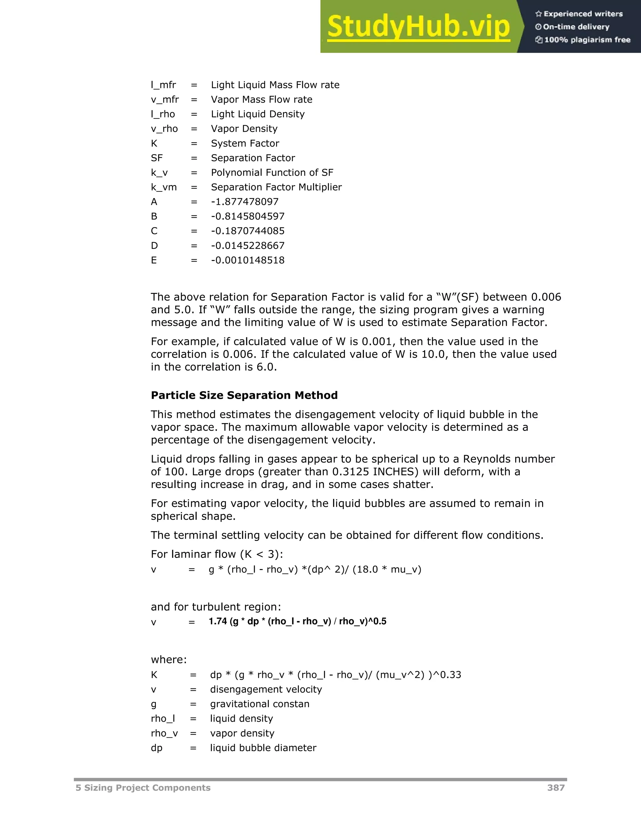5 Sizing Project Components 387
l_mfr = Light Liquid Mass Flow rate
v_mfr = Vapor Mass Flow rate
l_rho = Light Liquid Density
v_rho = Vapor Density
K = System Factor
SF = Separation Factor
k_v = Polynomial Function of SF
k_vm = Separation Factor Multiplier
A = -1.877478097
B = -0.8145804597
C = -0.1870744085
D = -0.0145228667
E = -0.0010148518
The above relation for Separation Factor is valid for a “W”(SF) between 0.006
and 5.0. If “W” falls outside the range, the sizing program gives a warning
message and the limiting value of W is used to estimate Separation Factor.
For example, if calculated value of W is 0.001, then the value used in the
correlation is 0.006. If the calculated value of W is 10.0, then the value used
in the correlation is 6.0.
Particle Size Separation Method
This method estimates the disengagement velocity of liquid bubble in the
vapor space. The maximum allowable vapor velocity is determined as a
percentage of the disengagement velocity.
Liquid drops falling in gases appear to be spherical up to a Reynolds number
of 100. Large drops (greater than 0.3125 INCHES) will deform, with a
resulting increase in drag, and in some cases shatter.
For estimating vapor velocity, the liquid bubbles are assumed to remain in
spherical shape.
The terminal settling velocity can be obtained for different flow conditions.
For laminar flow (K < 3):
v = g * (rho_l - rho_v) *(dp^ 2)/ (18.0 * mu_v)
and for turbulent region:
v = 1.74 (g * dp * (rho_l - rho_v) / rho_v)^0.5
where:
K = dp * (g * rho_v * (rho_l - rho_v)/ (mu_v^2) )^0.33
v = disengagement velocity
g = gravitational constan
rho_l = liquid density
rho_v = vapor density
dp = liquid bubble diameter
 