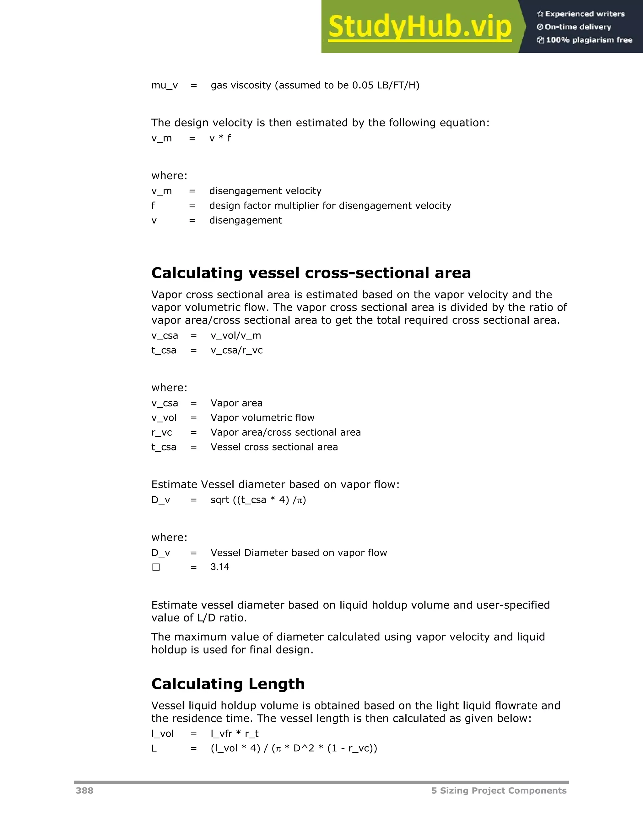 388 5 Sizing Project Components
mu_v = gas viscosity (assumed to be 0.05 LB/FT/H)
The design velocity is then estimated by the following equation:
v_m = v * f
where:
v_m = disengagement velocity
f = design factor multiplier for disengagement velocity
v = disengagement
Calculating vessel cross-sectional area
Vapor cross sectional area is estimated based on the vapor velocity and the
vapor volumetric flow. The vapor cross sectional area is divided by the ratio of
vapor area/cross sectional area to get the total required cross sectional area.
v_csa = v_vol/v_m
t_csa = v_csa/r_vc
where:
v_csa = Vapor area
v_vol = Vapor volumetric flow
r_vc = Vapor area/cross sectional area
t_csa = Vessel cross sectional area
Estimate Vessel diameter based on vapor flow:
D_v = sqrt ((t_csa * 4) /)
where:
D_v = Vessel Diameter based on vapor flow
฀ = 3.14
Estimate vessel diameter based on liquid holdup volume and user-specified
value of L/D ratio.
The maximum value of diameter calculated using vapor velocity and liquid
holdup is used for final design.
Calculating Length
Vessel liquid holdup volume is obtained based on the light liquid flowrate and
the residence time. The vessel length is then calculated as given below:
l_vol = l_vfr * r_t
L = (l_vol * 4) / ( * D^2 * (1 - r_vc))
 