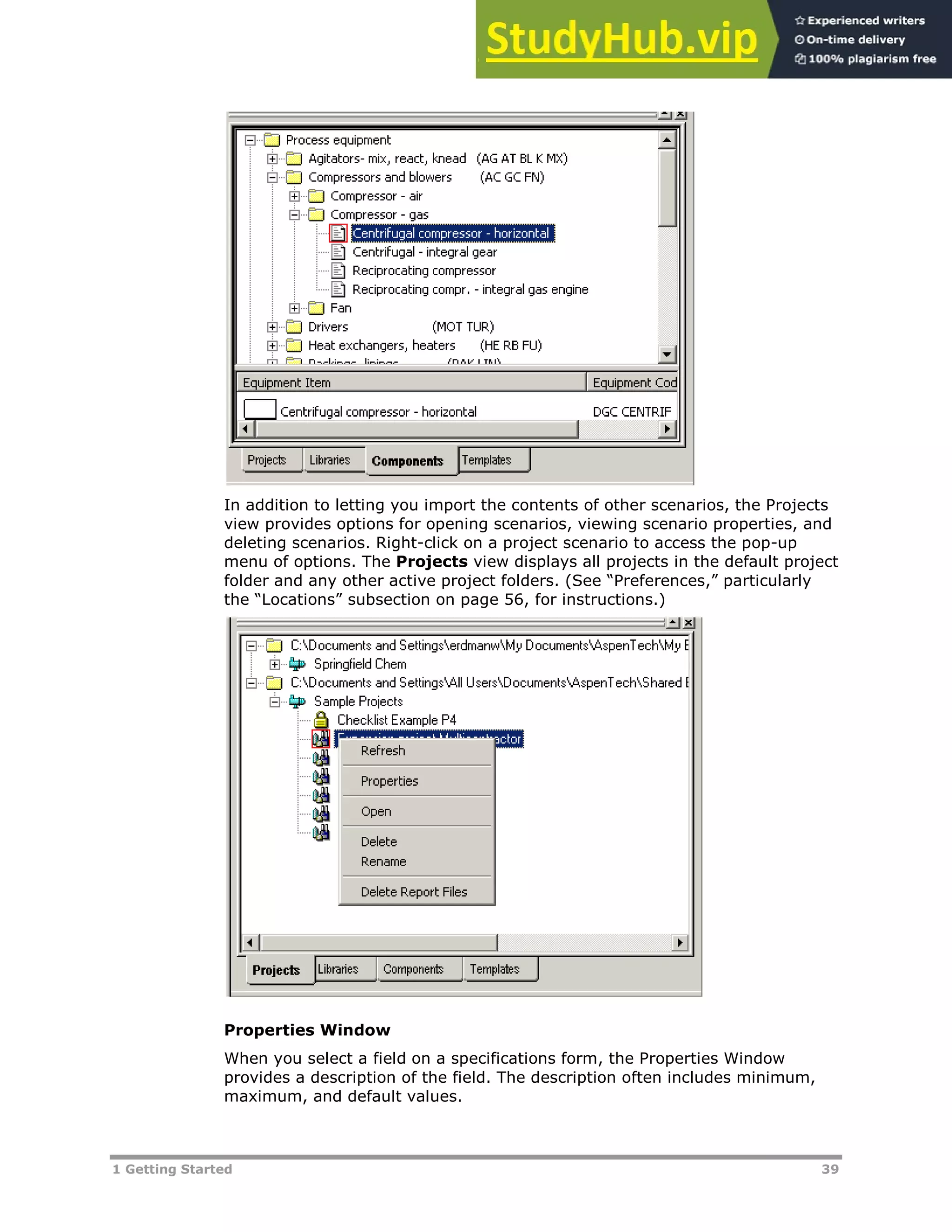 1 Getting Started 39
In addition to letting you import the contents of other scenarios, the Projects
view provides options for opening scenarios, viewing scenario properties, and
deleting scenarios. Right-click on a project scenario to access the pop-up
menu of options. The Projects view displays all projects in the default project
folder and any other active project folders. (See “Preferences,” particularly
the “Locations” subsection on page XX56XX, for instructions.)
Properties Window
When you select a field on a specifications form, the Properties Window
provides a description of the field. The description often includes minimum,
maximum, and default values.
 
