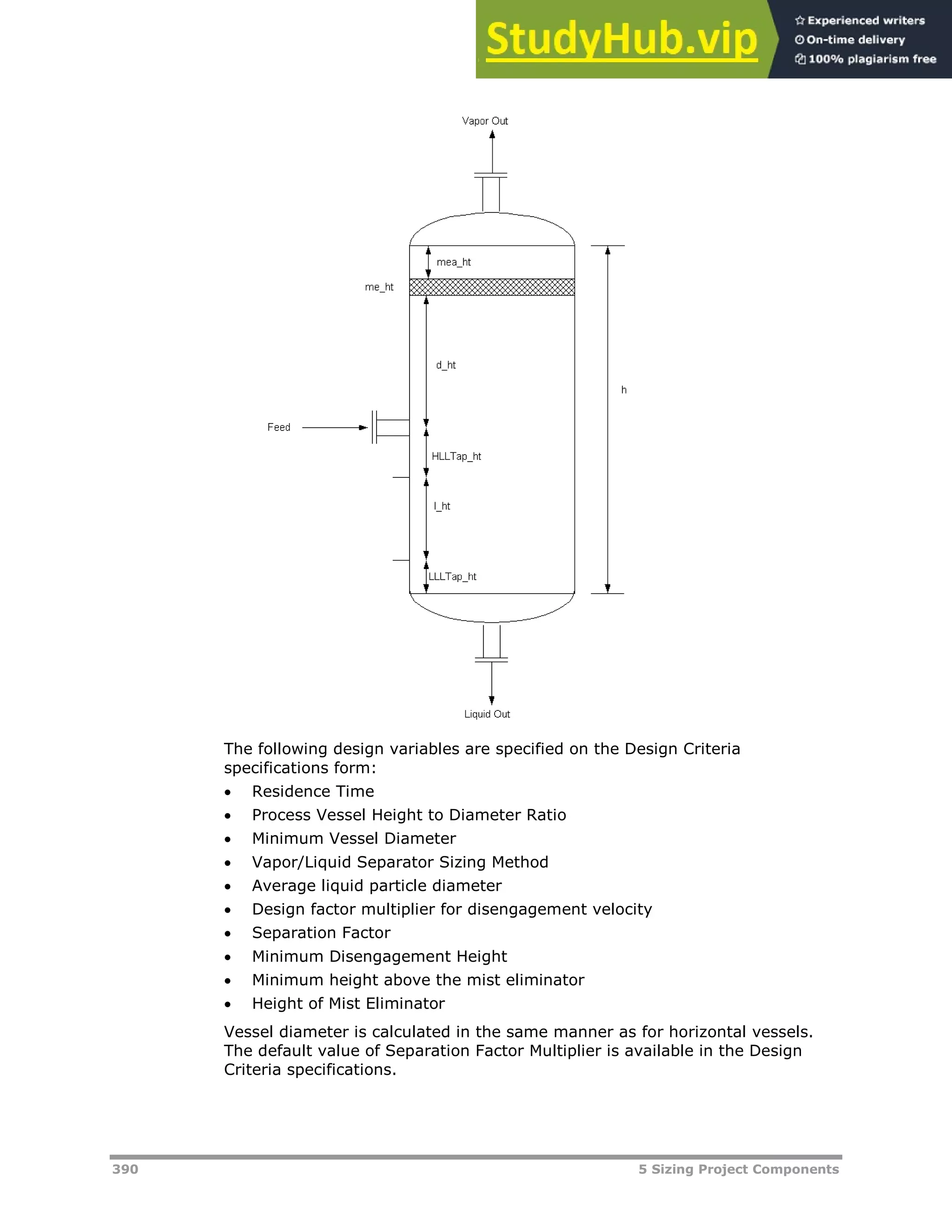 390 5 Sizing Project Components
The following design variables are specified on the Design Criteria
specifications form:
 Residence Time
 Process Vessel Height to Diameter Ratio
 Minimum Vessel Diameter
 Vapor/Liquid Separator Sizing Method
 Average liquid particle diameter
 Design factor multiplier for disengagement velocity
 Separation Factor
 Minimum Disengagement Height
 Minimum height above the mist eliminator
 Height of Mist Eliminator
Vessel diameter is calculated in the same manner as for horizontal vessels.
The default value of Separation Factor Multiplier is available in the Design
Criteria specifications.
 