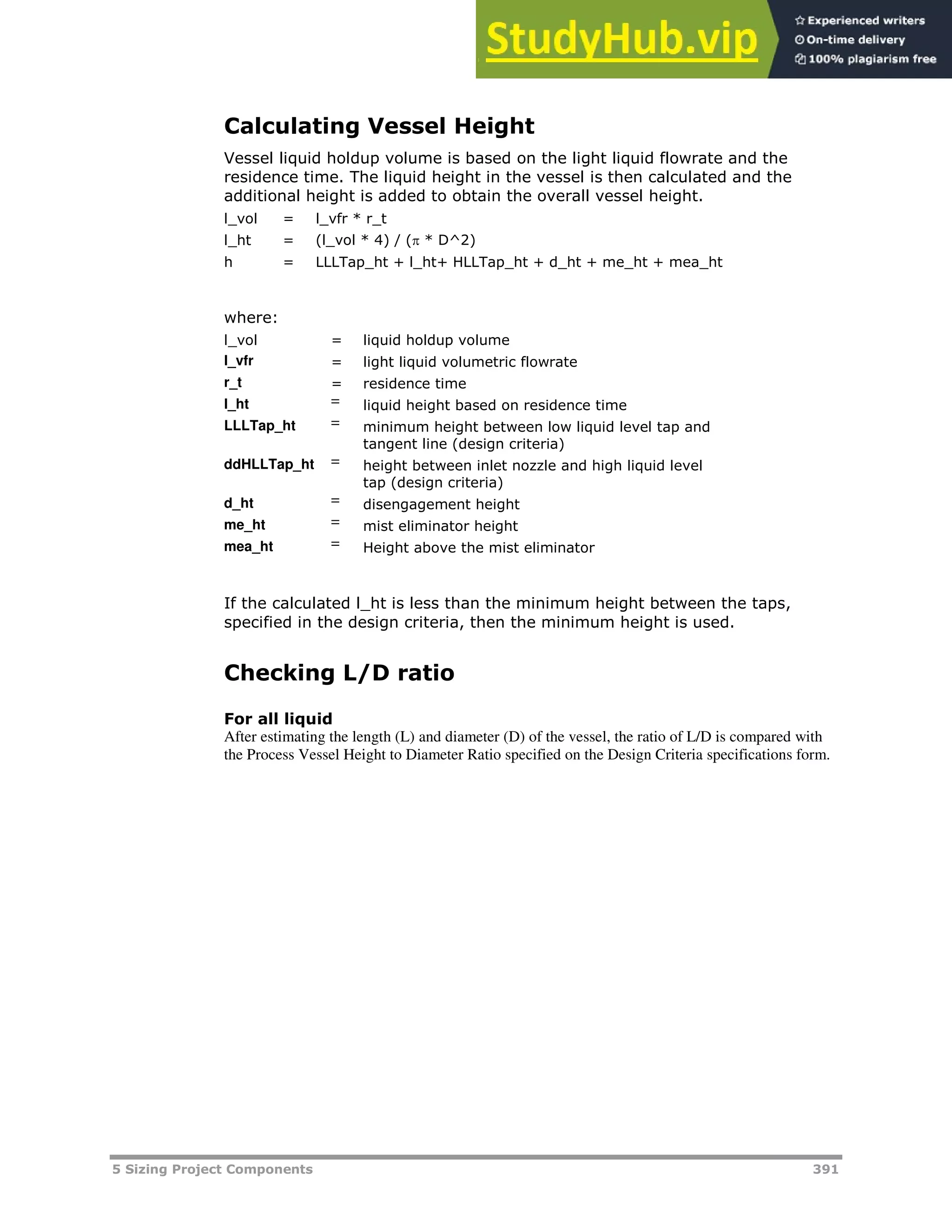 5 Sizing Project Components 391
Calculating Vessel Height
Vessel liquid holdup volume is based on the light liquid flowrate and the
residence time. The liquid height in the vessel is then calculated and the
additional height is added to obtain the overall vessel height.
l_vol = l_vfr * r_t
l_ht = (l_vol * 4) / ( * D^2)
h = LLLTap_ht + l_ht+ HLLTap_ht + d_ht + me_ht + mea_ht
where:
l_vol = liquid holdup volume
l_vfr = light liquid volumetric flowrate
r_t = residence time
l_ht = liquid height based on residence time
LLLTap_ht = minimum height between low liquid level tap and
tangent line (design criteria)
ddHLLTap_ht = height between inlet nozzle and high liquid level
tap (design criteria)
d_ht = disengagement height
me_ht = mist eliminator height
mea_ht = Height above the mist eliminator
If the calculated l_ht is less than the minimum height between the taps,
specified in the design criteria, then the minimum height is used.
Checking L/D ratio
For all liquid
After estimating the length (L) and diameter (D) of the vessel, the ratio of L/D is compared with
the Process Vessel Height to Diameter Ratio specified on the Design Criteria specifications form.
 