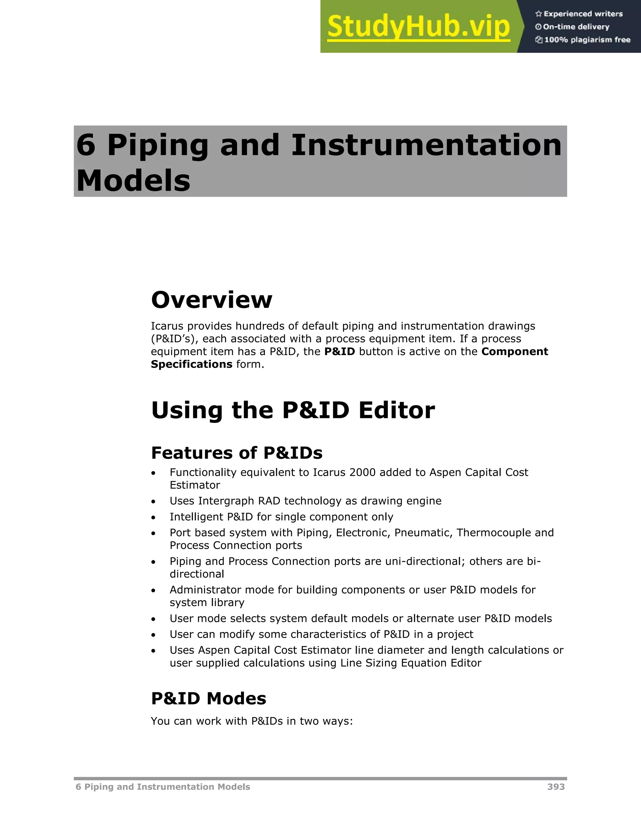 6 Piping and Instrumentation Models 393
6 Piping and Instrumentation
Models
Overview
Icarus provides hundreds of default piping and instrumentation drawings
(P&ID’s), each associated with a process equipment item. If a process
equipment item has a P&ID, the P&ID button is active on the Component
Specifications form.
Using the P&ID Editor
Features of P&IDs
 Functionality equivalent to Icarus 2000 added to Aspen Capital Cost
Estimator
 Uses Intergraph RAD technology as drawing engine
 Intelligent P&ID for single component only
 Port based system with Piping, Electronic, Pneumatic, Thermocouple and
Process Connection ports
 Piping and Process Connection ports are uni-directional; others are bi-
directional
 Administrator mode for building components or user P&ID models for
system library
 User mode selects system default models or alternate user P&ID models
 User can modify some characteristics of P&ID in a project
 Uses Aspen Capital Cost Estimator line diameter and length calculations or
user supplied calculations using Line Sizing Equation Editor
P&ID Modes
You can work with P&IDs in two ways:
 