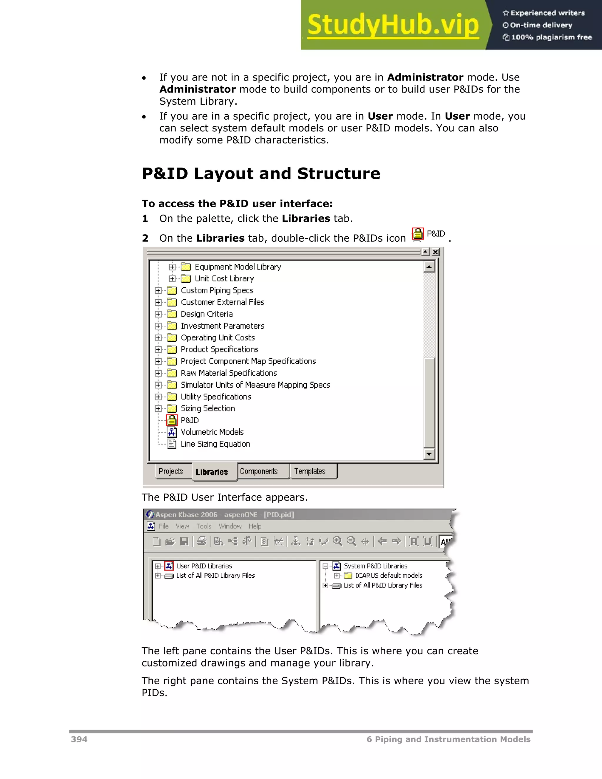 394 6 Piping and Instrumentation Models
 If you are not in a specific project, you are in Administrator mode. Use
Administrator mode to build components or to build user P&IDs for the
System Library.
 If you are in a specific project, you are in User mode. In User mode, you
can select system default models or user P&ID models. You can also
modify some P&ID characteristics.
P&ID Layout and Structure
To access the P&ID user interface:
1 On the palette, click the Libraries tab.
2 On the Libraries tab, double-click the P&IDs icon .
The P&ID User Interface appears.
The left pane contains the User P&IDs. This is where you can create
customized drawings and manage your library.
The right pane contains the System P&IDs. This is where you view the system
PIDs.
 
