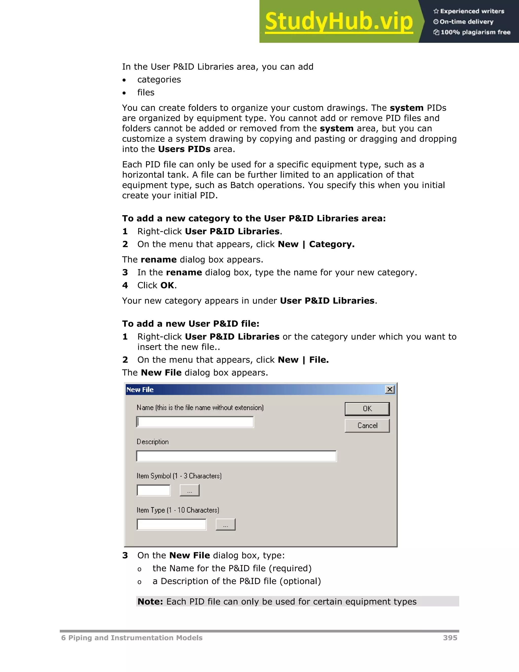 6 Piping and Instrumentation Models 395
In the User P&ID Libraries area, you can add
 categories
 files
You can create folders to organize your custom drawings. The system PIDs
are organized by equipment type. You cannot add or remove PID files and
folders cannot be added or removed from the system area, but you can
customize a system drawing by copying and pasting or dragging and dropping
into the Users PIDs area.
Each PID file can only be used for a specific equipment type, such as a
horizontal tank. A file can be further limited to an application of that
equipment type, such as Batch operations. You specify this when you initial
create your initial PID.
To add a new category to the User P&ID Libraries area:
1 Right-click User P&ID Libraries.
2 On the menu that appears, click New | Category.
The rename dialog box appears.
3 In the rename dialog box, type the name for your new category.
4 Click OK.
Your new category appears in under User P&ID Libraries.
To add a new User P&ID file:
1 Right-click User P&ID Libraries or the category under which you want to
insert the new file..
2 On the menu that appears, click New | File.
The New File dialog box appears.
3 On the New File dialog box, type:
o the Name for the P&ID file (required)
o a Description of the P&ID file (optional)
Note: Each PID file can only be used for certain equipment types
 