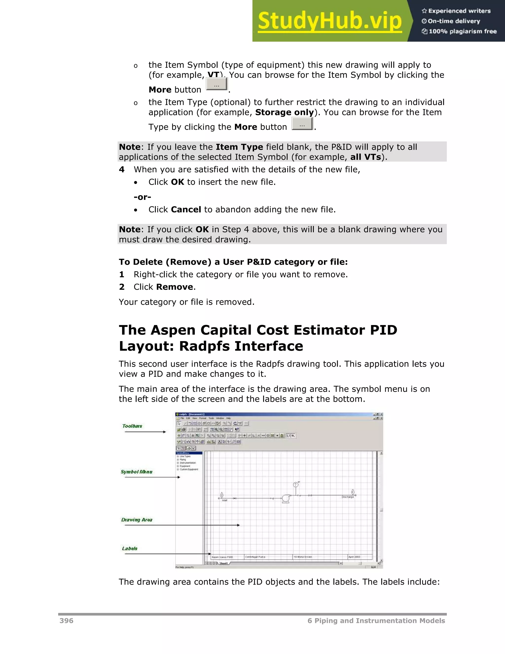 396 6 Piping and Instrumentation Models
o the Item Symbol (type of equipment) this new drawing will apply to
(for example, VT). You can browse for the Item Symbol by clicking the
More button .
o the Item Type (optional) to further restrict the drawing to an individual
application (for example, Storage only). You can browse for the Item
Type by clicking the More button .
Note: If you leave the Item Type field blank, the P&ID will apply to all
applications of the selected Item Symbol (for example, all VTs).
4 When you are satisfied with the details of the new file,
 Click OK to insert the new file.
-or-
 Click Cancel to abandon adding the new file.
Note: If you click OK in Step 4 above, this will be a blank drawing where you
must draw the desired drawing.
To Delete (Remove) a User P&ID category or file:
1 Right-click the category or file you want to remove.
2 Click Remove.
Your category or file is removed.
The Aspen Capital Cost Estimator PID
Layout: Radpfs Interface
This second user interface is the Radpfs drawing tool. This application lets you
view a PID and make changes to it.
The main area of the interface is the drawing area. The symbol menu is on
the left side of the screen and the labels are at the bottom.
The drawing area contains the PID objects and the labels. The labels include:
 