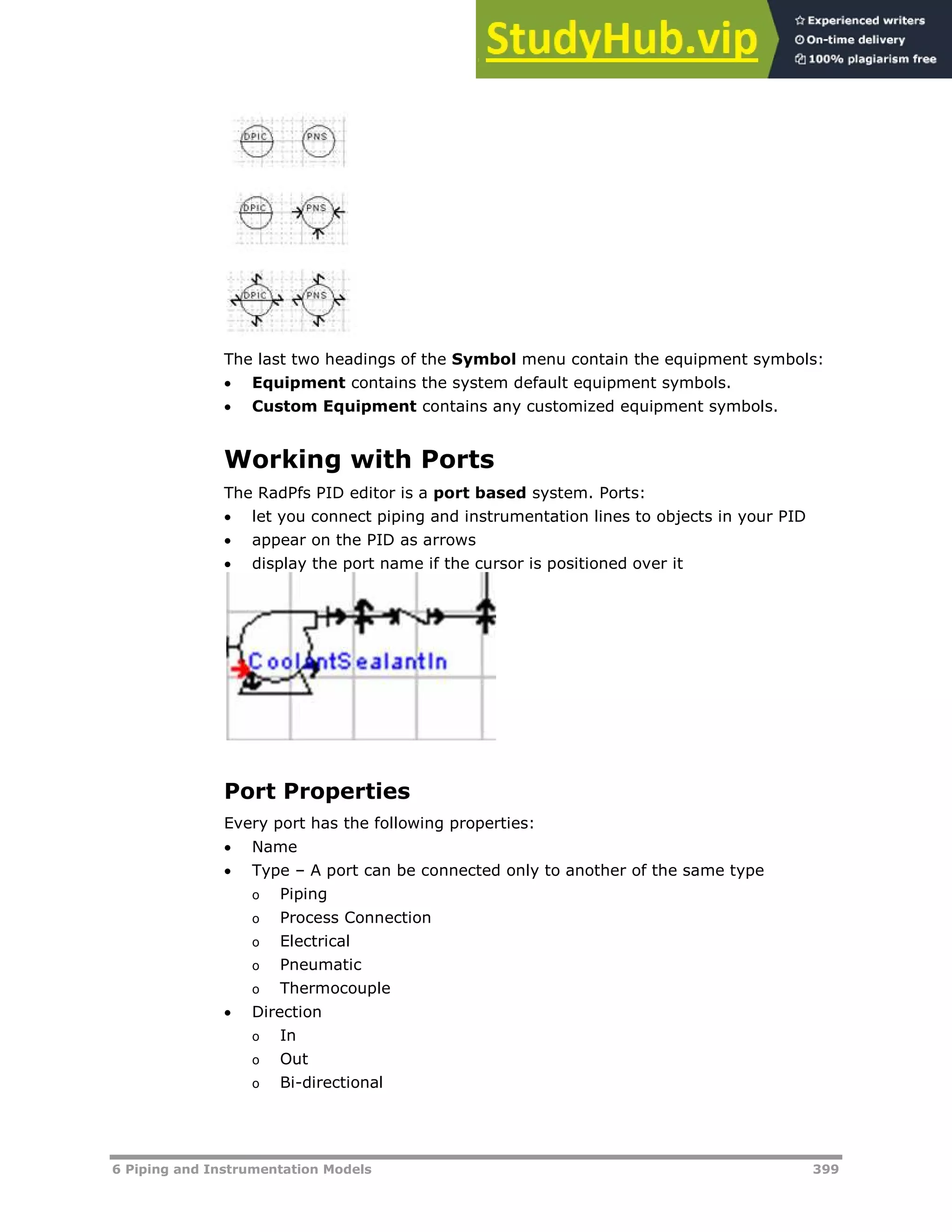 6 Piping and Instrumentation Models 399
The last two headings of the Symbol menu contain the equipment symbols:
 Equipment contains the system default equipment symbols.
 Custom Equipment contains any customized equipment symbols.
Working with Ports
The RadPfs PID editor is a port based system. Ports:
 let you connect piping and instrumentation lines to objects in your PID
 appear on the PID as arrows
 display the port name if the cursor is positioned over it
Port Properties
Every port has the following properties:
 Name
 Type – A port can be connected only to another of the same type
o Piping
o Process Connection
o Electrical
o Pneumatic
o Thermocouple
 Direction
o In
o Out
o Bi-directional
 
