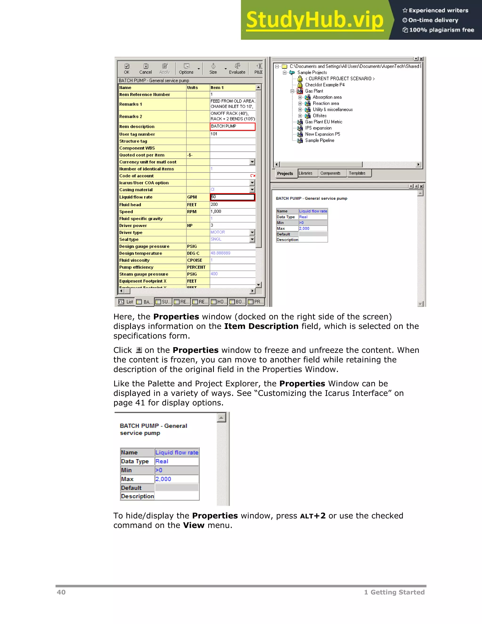 40 1 Getting Started
Here, the Properties window (docked on the right side of the screen)
displays information on the Item Description field, which is selected on the
specifications form.
Click on the Properties window to freeze and unfreeze the content. When
the content is frozen, you can move to another field while retaining the
description of the original field in the Properties Window.
Like the Palette and Project Explorer, the Properties Window can be
displayed in a variety of ways. See “Customizing the Icarus Interface” on
page XX41XX for display options.
To hide/display the Properties window, press ALT+2 or use the checked
command on the View menu.
 