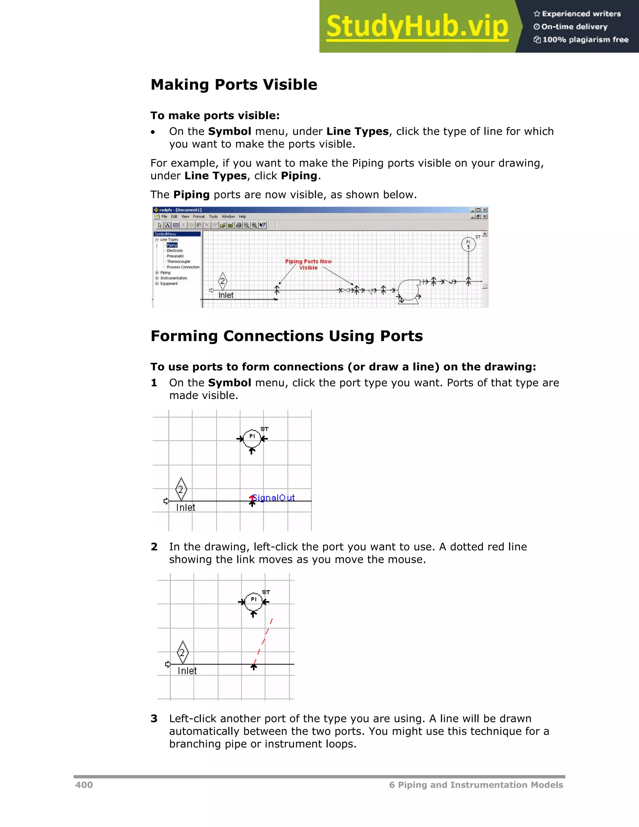 400 6 Piping and Instrumentation Models
Making Ports Visible
To make ports visible:
 On the Symbol menu, under Line Types, click the type of line for which
you want to make the ports visible.
For example, if you want to make the Piping ports visible on your drawing,
under Line Types, click Piping.
The Piping ports are now visible, as shown below.
Forming Connections Using Ports
To use ports to form connections (or draw a line) on the drawing:
1 On the Symbol menu, click the port type you want. Ports of that type are
made visible.
2 In the drawing, left-click the port you want to use. A dotted red line
showing the link moves as you move the mouse.
3 Left-click another port of the type you are using. A line will be drawn
automatically between the two ports. You might use this technique for a
branching pipe or instrument loops.
 