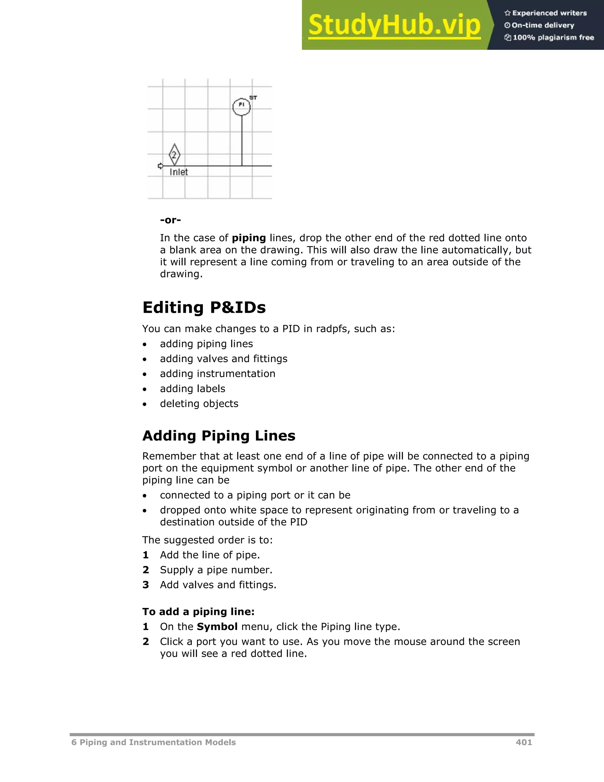 6 Piping and Instrumentation Models 401
-or-
In the case of piping lines, drop the other end of the red dotted line onto
a blank area on the drawing. This will also draw the line automatically, but
it will represent a line coming from or traveling to an area outside of the
drawing.
Editing P&IDs
You can make changes to a PID in radpfs, such as:
 adding piping lines
 adding valves and fittings
 adding instrumentation
 adding labels
 deleting objects
Adding Piping Lines
Remember that at least one end of a line of pipe will be connected to a piping
port on the equipment symbol or another line of pipe. The other end of the
piping line can be
 connected to a piping port or it can be
 dropped onto white space to represent originating from or traveling to a
destination outside of the PID
The suggested order is to:
1 Add the line of pipe.
2 Supply a pipe number.
3 Add valves and fittings.
To add a piping line:
1 On the Symbol menu, click the Piping line type.
2 Click a port you want to use. As you move the mouse around the screen
you will see a red dotted line.
 