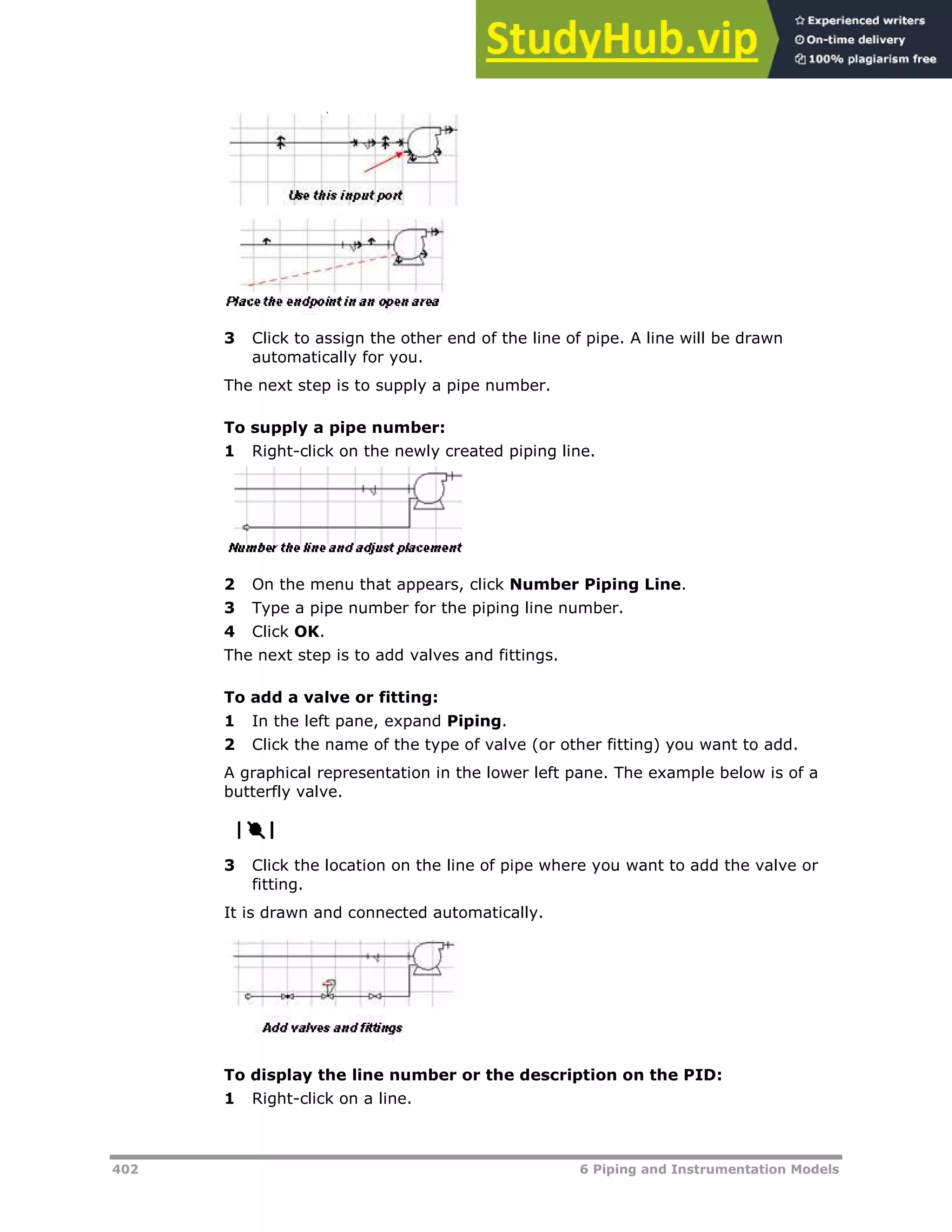 402 6 Piping and Instrumentation Models
3 Click to assign the other end of the line of pipe. A line will be drawn
automatically for you.
The next step is to supply a pipe number.
To supply a pipe number:
1 Right-click on the newly created piping line.
2 On the menu that appears, click Number Piping Line.
3 Type a pipe number for the piping line number.
4 Click OK.
The next step is to add valves and fittings.
To add a valve or fitting:
1 In the left pane, expand Piping.
2 Click the name of the type of valve (or other fitting) you want to add.
A graphical representation in the lower left pane. The example below is of a
butterfly valve.
3 Click the location on the line of pipe where you want to add the valve or
fitting.
It is drawn and connected automatically.
To display the line number or the description on the PID:
1 Right-click on a line.
 