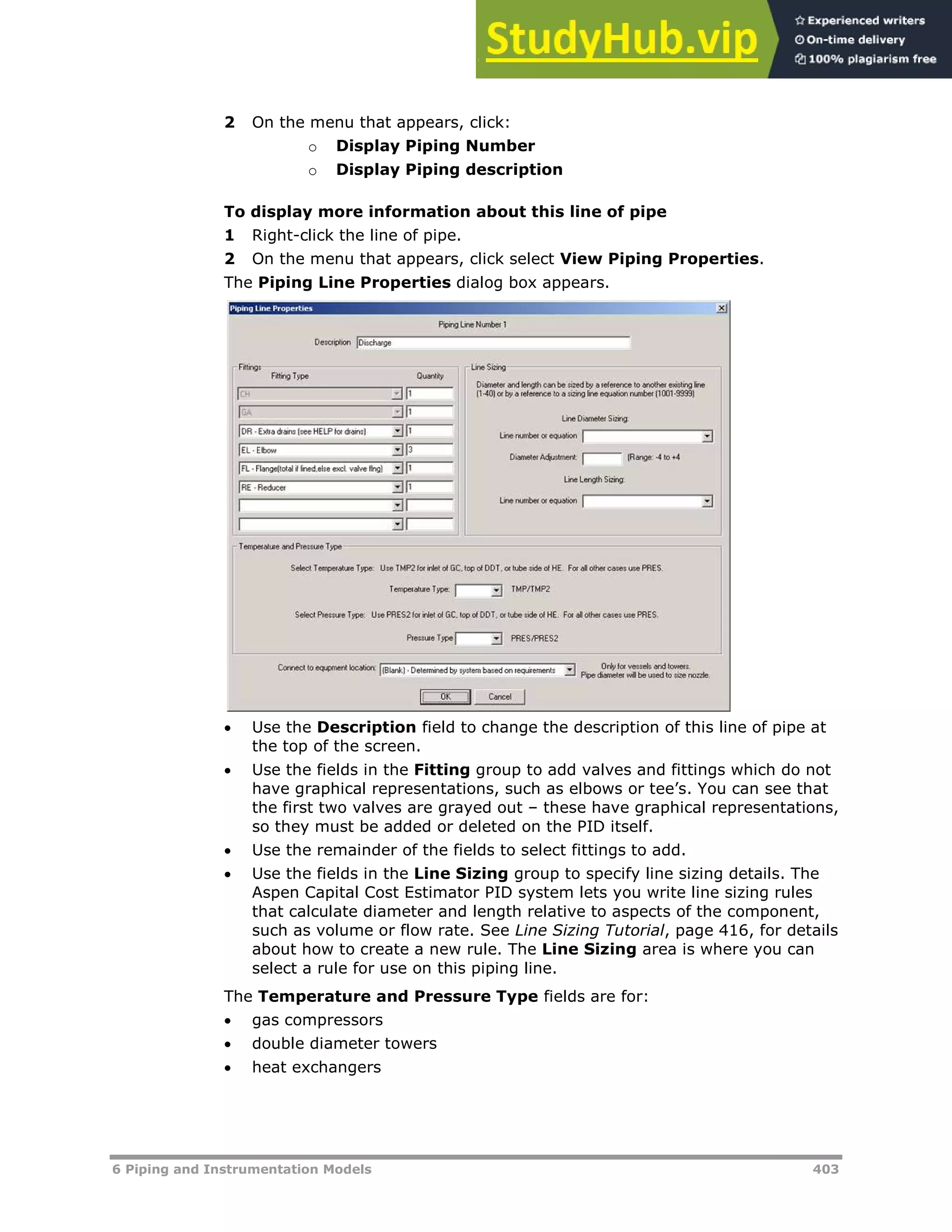 6 Piping and Instrumentation Models 403
2 On the menu that appears, click:
o Display Piping Number
o Display Piping description
To display more information about this line of pipe
1 Right-click the line of pipe.
2 On the menu that appears, click select View Piping Properties.
The Piping Line Properties dialog box appears.
 Use the Description field to change the description of this line of pipe at
the top of the screen.
 Use the fields in the Fitting group to add valves and fittings which do not
have graphical representations, such as elbows or tee’s. You can see that
the first two valves are grayed out – these have graphical representations,
so they must be added or deleted on the PID itself.
 Use the remainder of the fields to select fittings to add.
 Use the fields in the Line Sizing group to specify line sizing details. The
Aspen Capital Cost Estimator PID system lets you write line sizing rules
that calculate diameter and length relative to aspects of the component,
such as volume or flow rate. See Line Sizing Tutorial, page XX416XX, for details
about how to create a new rule. The Line Sizing area is where you can
select a rule for use on this piping line.
The Temperature and Pressure Type fields are for:
 gas compressors
 double diameter towers
 heat exchangers
 