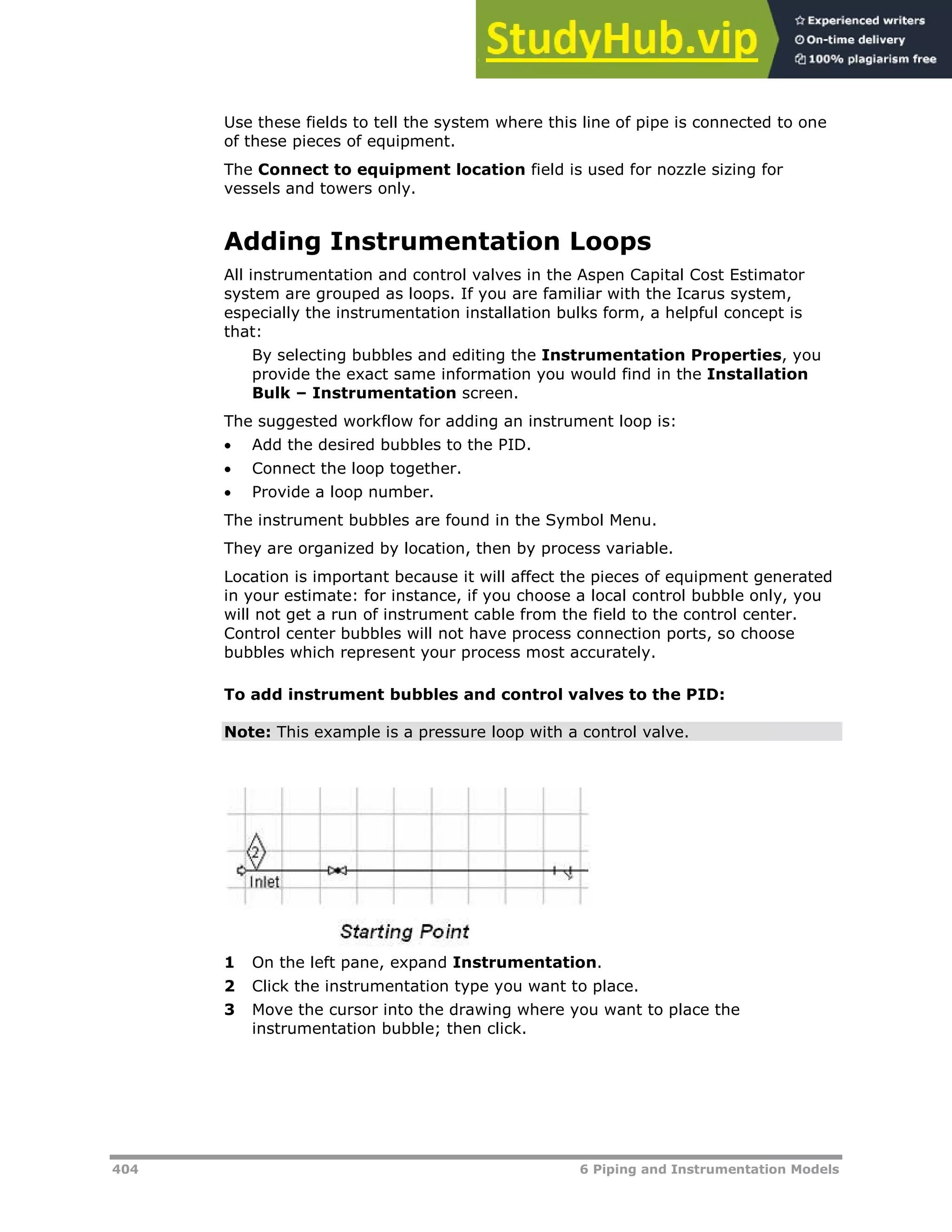 404 6 Piping and Instrumentation Models
Use these fields to tell the system where this line of pipe is connected to one
of these pieces of equipment.
The Connect to equipment location field is used for nozzle sizing for
vessels and towers only.
Adding Instrumentation Loops
All instrumentation and control valves in the Aspen Capital Cost Estimator
system are grouped as loops. If you are familiar with the Icarus system,
especially the instrumentation installation bulks form, a helpful concept is
that:
By selecting bubbles and editing the Instrumentation Properties, you
provide the exact same information you would find in the Installation
Bulk – Instrumentation screen.
The suggested workflow for adding an instrument loop is:
 Add the desired bubbles to the PID.
 Connect the loop together.
 Provide a loop number.
The instrument bubbles are found in the Symbol Menu.
They are organized by location, then by process variable.
Location is important because it will affect the pieces of equipment generated
in your estimate: for instance, if you choose a local control bubble only, you
will not get a run of instrument cable from the field to the control center.
Control center bubbles will not have process connection ports, so choose
bubbles which represent your process most accurately.
To add instrument bubbles and control valves to the PID:
Note: This example is a pressure loop with a control valve.
1 On the left pane, expand Instrumentation.
2 Click the instrumentation type you want to place.
3 Move the cursor into the drawing where you want to place the
instrumentation bubble; then click.
 