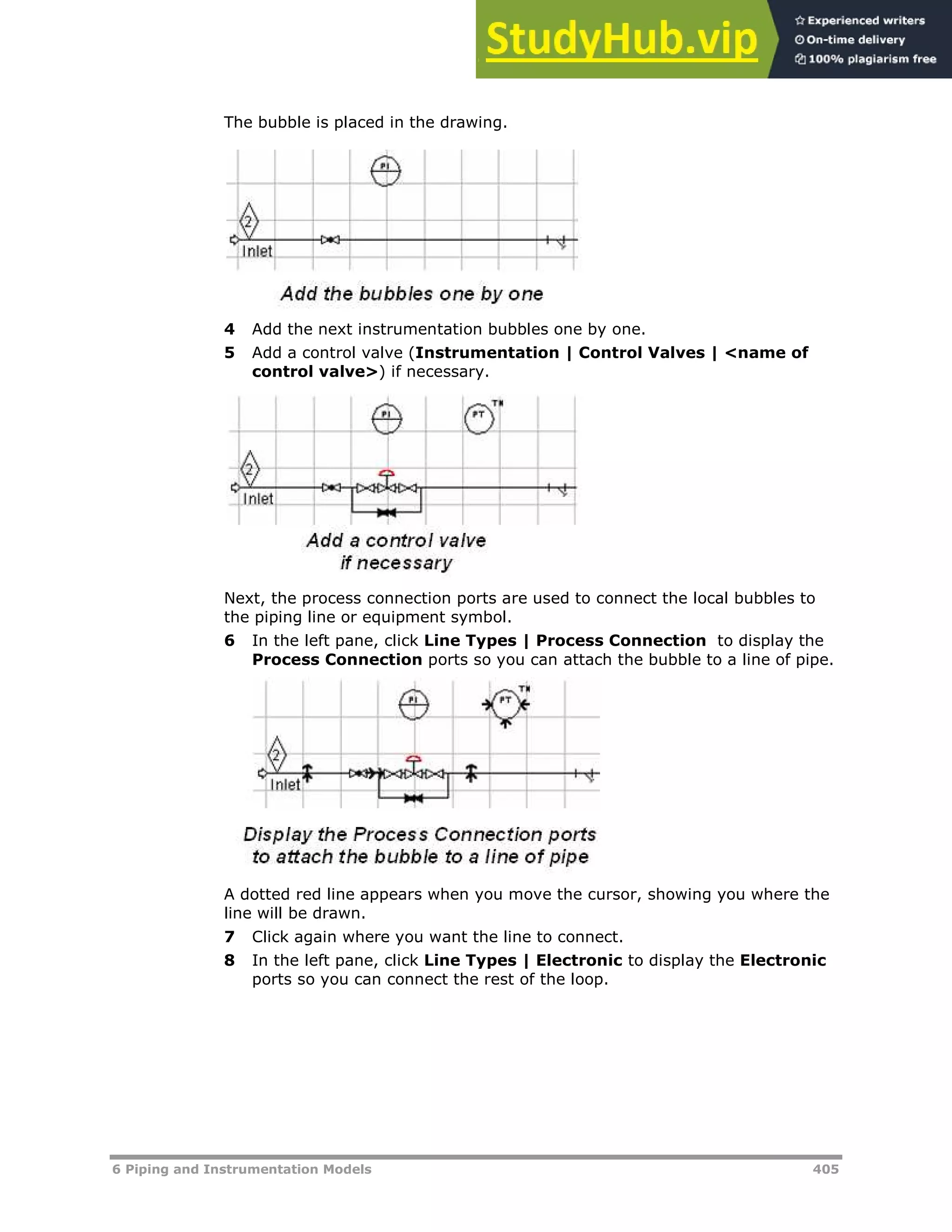 6 Piping and Instrumentation Models 405
The bubble is placed in the drawing.
4 Add the next instrumentation bubbles one by one.
5 Add a control valve (Instrumentation | Control Valves | <name of
control valve>) if necessary.
Next, the process connection ports are used to connect the local bubbles to
the piping line or equipment symbol.
6 In the left pane, click Line Types | Process Connection to display the
Process Connection ports so you can attach the bubble to a line of pipe.
A dotted red line appears when you move the cursor, showing you where the
line will be drawn.
7 Click again where you want the line to connect.
8 In the left pane, click Line Types | Electronic to display the Electronic
ports so you can connect the rest of the loop.
 