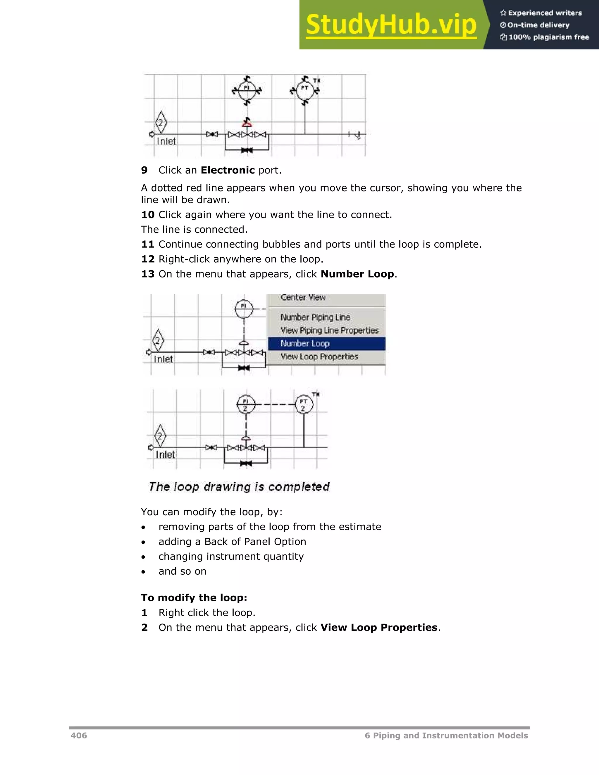 406 6 Piping and Instrumentation Models
9 Click an Electronic port.
A dotted red line appears when you move the cursor, showing you where the
line will be drawn.
10 Click again where you want the line to connect.
The line is connected.
11 Continue connecting bubbles and ports until the loop is complete.
12 Right-click anywhere on the loop.
13 On the menu that appears, click Number Loop.
You can modify the loop, by:
 removing parts of the loop from the estimate
 adding a Back of Panel Option
 changing instrument quantity
 and so on
To modify the loop:
1 Right click the loop.
2 On the menu that appears, click View Loop Properties.
 
