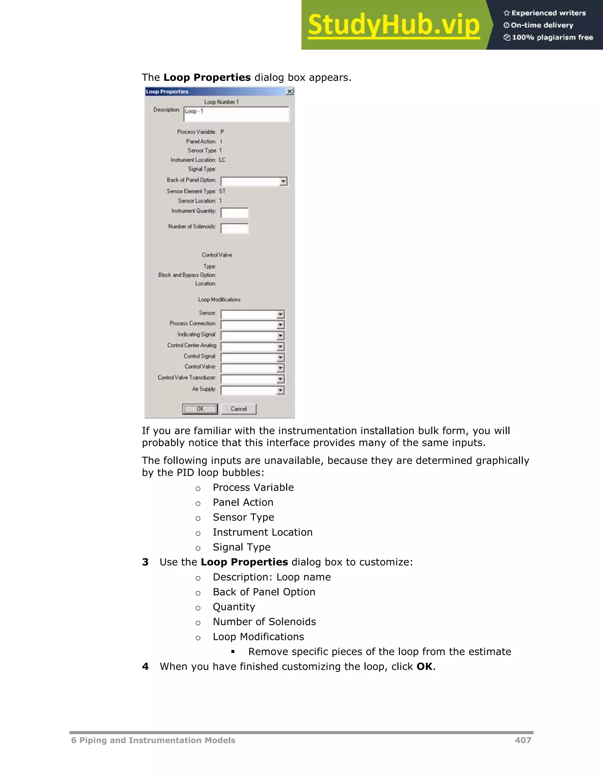 6 Piping and Instrumentation Models 407
The Loop Properties dialog box appears.
If you are familiar with the instrumentation installation bulk form, you will
probably notice that this interface provides many of the same inputs.
The following inputs are unavailable, because they are determined graphically
by the PID loop bubbles:
o Process Variable
o Panel Action
o Sensor Type
o Instrument Location
o Signal Type
3 Use the Loop Properties dialog box to customize:
o Description: Loop name
o Back of Panel Option
o Quantity
o Number of Solenoids
o Loop Modifications
 Remove specific pieces of the loop from the estimate
4 When you have finished customizing the loop, click OK.
 