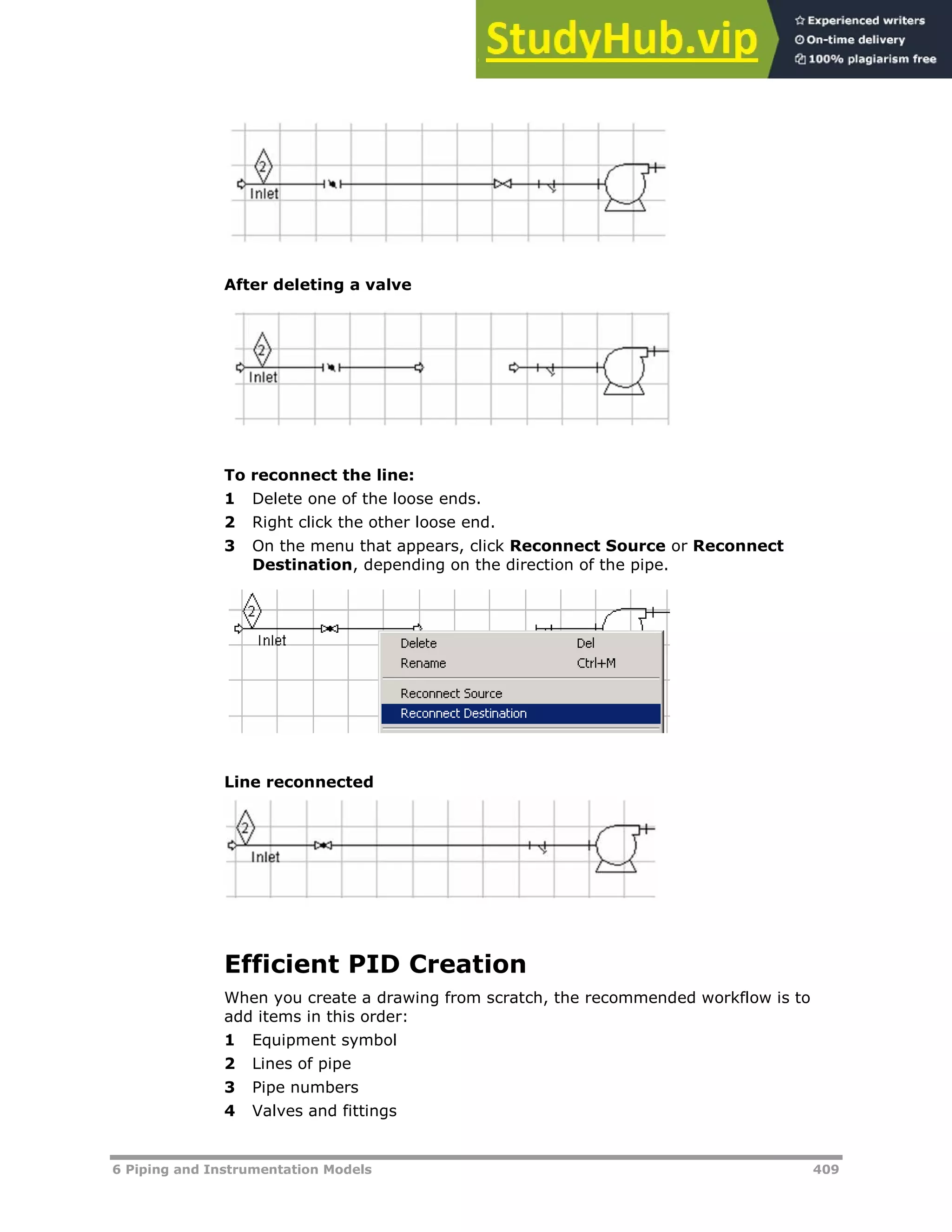 6 Piping and Instrumentation Models 409
After deleting a valve
To reconnect the line:
1 Delete one of the loose ends.
2 Right click the other loose end.
3 On the menu that appears, click Reconnect Source or Reconnect
Destination, depending on the direction of the pipe.
Line reconnected
Efficient PID Creation
When you create a drawing from scratch, the recommended workflow is to
add items in this order:
1 Equipment symbol
2 Lines of pipe
3 Pipe numbers
4 Valves and fittings
 