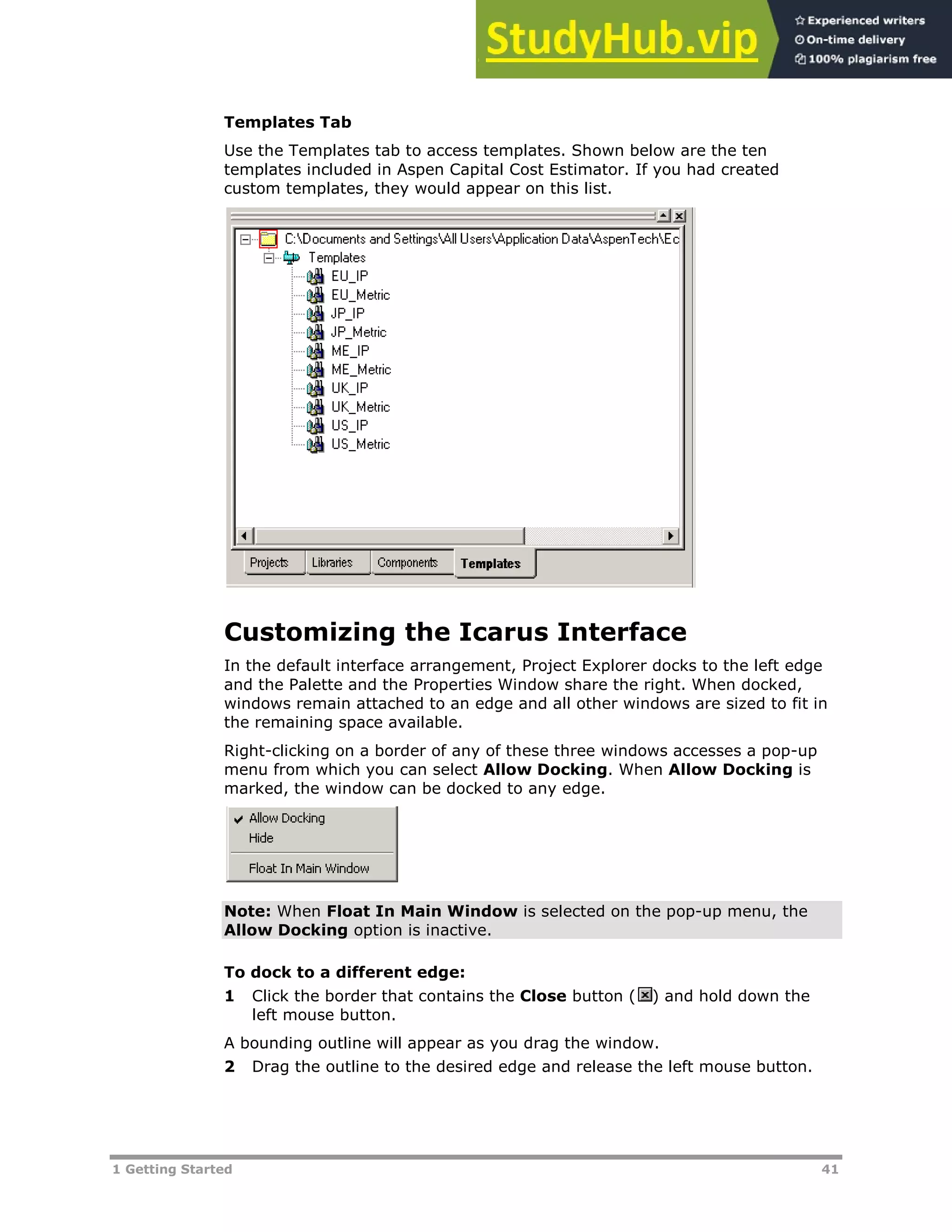 1 Getting Started 41
Templates Tab
Use the Templates tab to access templates. Shown below are the ten
templates included in Aspen Capital Cost Estimator. If you had created
custom templates, they would appear on this list.
Customizing the Icarus Interface
In the default interface arrangement, Project Explorer docks to the left edge
and the Palette and the Properties Window share the right. When docked,
windows remain attached to an edge and all other windows are sized to fit in
the remaining space available.
Right-clicking on a border of any of these three windows accesses a pop-up
menu from which you can select Allow Docking. When Allow Docking is
marked, the window can be docked to any edge.
Note: When Float In Main Window is selected on the pop-up menu, the
Allow Docking option is inactive.
To dock to a different edge:
1 Click the border that contains the Close button ( ) and hold down the
left mouse button.
A bounding outline will appear as you drag the window.
2 Drag the outline to the desired edge and release the left mouse button.
 