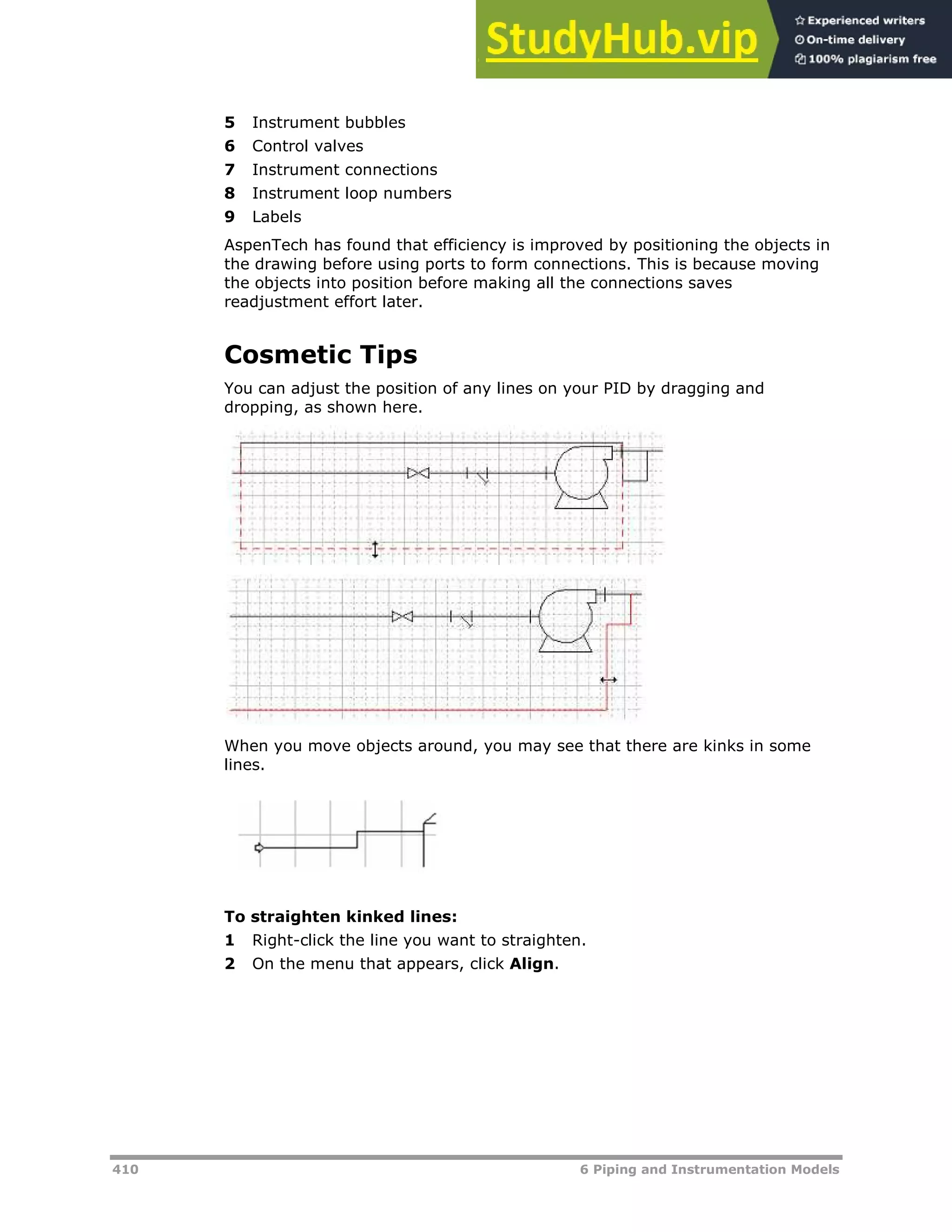 410 6 Piping and Instrumentation Models
5 Instrument bubbles
6 Control valves
7 Instrument connections
8 Instrument loop numbers
9 Labels
AspenTech has found that efficiency is improved by positioning the objects in
the drawing before using ports to form connections. This is because moving
the objects into position before making all the connections saves
readjustment effort later.
Cosmetic Tips
You can adjust the position of any lines on your PID by dragging and
dropping, as shown here.
When you move objects around, you may see that there are kinks in some
lines.
To straighten kinked lines:
1 Right-click the line you want to straighten.
2 On the menu that appears, click Align.
 