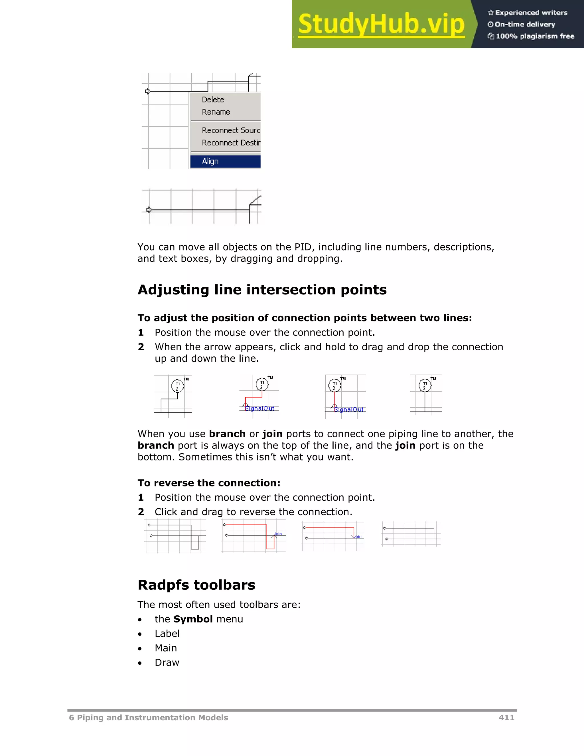 6 Piping and Instrumentation Models 411
You can move all objects on the PID, including line numbers, descriptions,
and text boxes, by dragging and dropping.
Adjusting line intersection points
To adjust the position of connection points between two lines:
1 Position the mouse over the connection point.
2 When the arrow appears, click and hold to drag and drop the connection
up and down the line.
When you use branch or join ports to connect one piping line to another, the
branch port is always on the top of the line, and the join port is on the
bottom. Sometimes this isn’t what you want.
To reverse the connection:
1 Position the mouse over the connection point.
2 Click and drag to reverse the connection.
Radpfs toolbars
The most often used toolbars are:
 the Symbol menu
 Label
 Main
 Draw
 