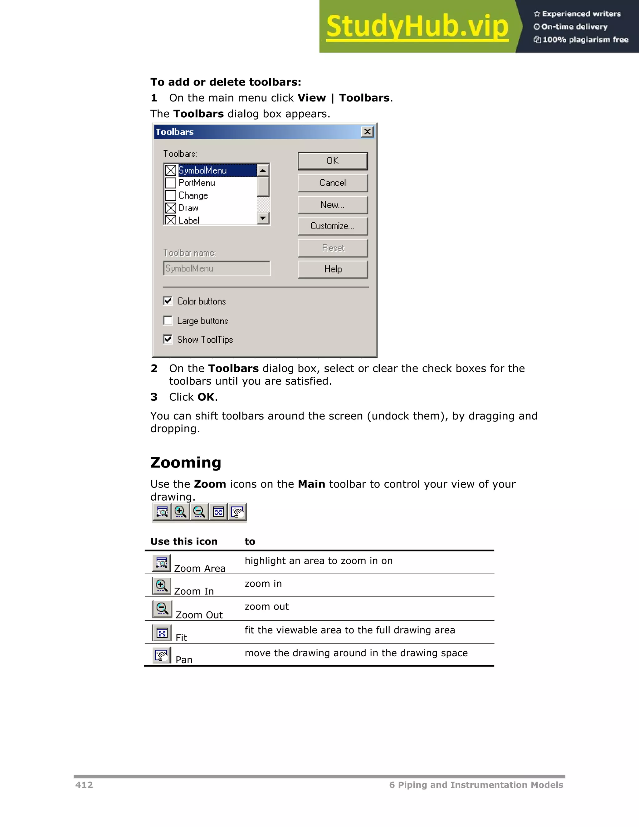 412 6 Piping and Instrumentation Models
To add or delete toolbars:
1 On the main menu click View | Toolbars.
The Toolbars dialog box appears.
2 On the Toolbars dialog box, select or clear the check boxes for the
toolbars until you are satisfied.
3 Click OK.
You can shift toolbars around the screen (undock them), by dragging and
dropping.
Zooming
Use the Zoom icons on the Main toolbar to control your view of your
drawing.
Use this icon to
Zoom Area
highlight an area to zoom in on
Zoom In
zoom in
Zoom Out
zoom out
Fit
fit the viewable area to the full drawing area
Pan
move the drawing around in the drawing space
 