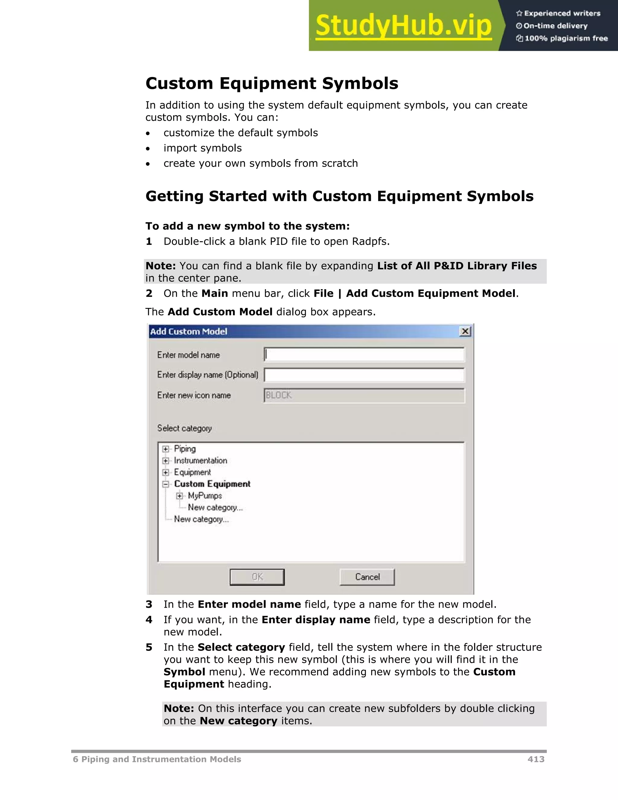 6 Piping and Instrumentation Models 413
Custom Equipment Symbols
In addition to using the system default equipment symbols, you can create
custom symbols. You can:
 customize the default symbols
 import symbols
 create your own symbols from scratch
Getting Started with Custom Equipment Symbols
To add a new symbol to the system:
1 Double-click a blank PID file to open Radpfs.
Note: You can find a blank file by expanding List of All P&ID Library Files
in the center pane.
2 On the Main menu bar, click File | Add Custom Equipment Model.
The Add Custom Model dialog box appears.
3 In the Enter model name field, type a name for the new model.
4 If you want, in the Enter display name field, type a description for the
new model.
5 In the Select category field, tell the system where in the folder structure
you want to keep this new symbol (this is where you will find it in the
Symbol menu). We recommend adding new symbols to the Custom
Equipment heading.
Note: On this interface you can create new subfolders by double clicking
on the New category items.
 