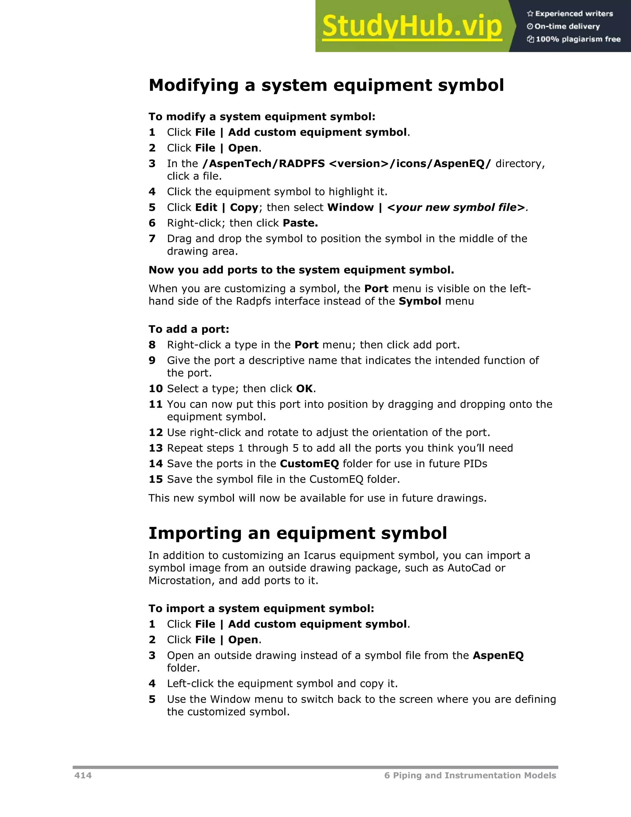 414 6 Piping and Instrumentation Models
Modifying a system equipment symbol
To modify a system equipment symbol:
1 Click File | Add custom equipment symbol.
2 Click File | Open.
3 In the /AspenTech/RADPFS <version>/icons/AspenEQ/ directory,
click a file.
4 Click the equipment symbol to highlight it.
5 Click Edit | Copy; then select Window | <your new symbol file>.
6 Right-click; then click Paste.
7 Drag and drop the symbol to position the symbol in the middle of the
drawing area.
Now you add ports to the system equipment symbol.
When you are customizing a symbol, the Port menu is visible on the left-
hand side of the Radpfs interface instead of the Symbol menu
To add a port:
8 Right-click a type in the Port menu; then click add port.
9 Give the port a descriptive name that indicates the intended function of
the port.
10 Select a type; then click OK.
11 You can now put this port into position by dragging and dropping onto the
equipment symbol.
12 Use right-click and rotate to adjust the orientation of the port.
13 Repeat steps 1 through 5 to add all the ports you think you’ll need
14 Save the ports in the CustomEQ folder for use in future PIDs
15 Save the symbol file in the CustomEQ folder.
This new symbol will now be available for use in future drawings.
Importing an equipment symbol
In addition to customizing an Icarus equipment symbol, you can import a
symbol image from an outside drawing package, such as AutoCad or
Microstation, and add ports to it.
To import a system equipment symbol:
1 Click File | Add custom equipment symbol.
2 Click File | Open.
3 Open an outside drawing instead of a symbol file from the AspenEQ
folder.
4 Left-click the equipment symbol and copy it.
5 Use the Window menu to switch back to the screen where you are defining
the customized symbol.
 
