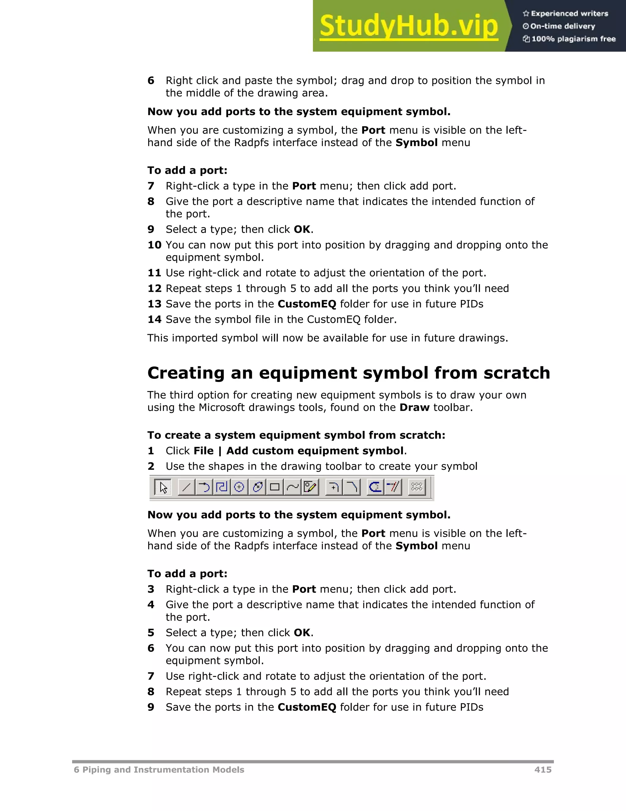 6 Piping and Instrumentation Models 415
6 Right click and paste the symbol; drag and drop to position the symbol in
the middle of the drawing area.
Now you add ports to the system equipment symbol.
When you are customizing a symbol, the Port menu is visible on the left-
hand side of the Radpfs interface instead of the Symbol menu
To add a port:
7 Right-click a type in the Port menu; then click add port.
8 Give the port a descriptive name that indicates the intended function of
the port.
9 Select a type; then click OK.
10 You can now put this port into position by dragging and dropping onto the
equipment symbol.
11 Use right-click and rotate to adjust the orientation of the port.
12 Repeat steps 1 through 5 to add all the ports you think you’ll need
13 Save the ports in the CustomEQ folder for use in future PIDs
14 Save the symbol file in the CustomEQ folder.
This imported symbol will now be available for use in future drawings.
Creating an equipment symbol from scratch
The third option for creating new equipment symbols is to draw your own
using the Microsoft drawings tools, found on the Draw toolbar.
To create a system equipment symbol from scratch:
1 Click File | Add custom equipment symbol.
2 Use the shapes in the drawing toolbar to create your symbol
Now you add ports to the system equipment symbol.
When you are customizing a symbol, the Port menu is visible on the left-
hand side of the Radpfs interface instead of the Symbol menu
To add a port:
3 Right-click a type in the Port menu; then click add port.
4 Give the port a descriptive name that indicates the intended function of
the port.
5 Select a type; then click OK.
6 You can now put this port into position by dragging and dropping onto the
equipment symbol.
7 Use right-click and rotate to adjust the orientation of the port.
8 Repeat steps 1 through 5 to add all the ports you think you’ll need
9 Save the ports in the CustomEQ folder for use in future PIDs
 