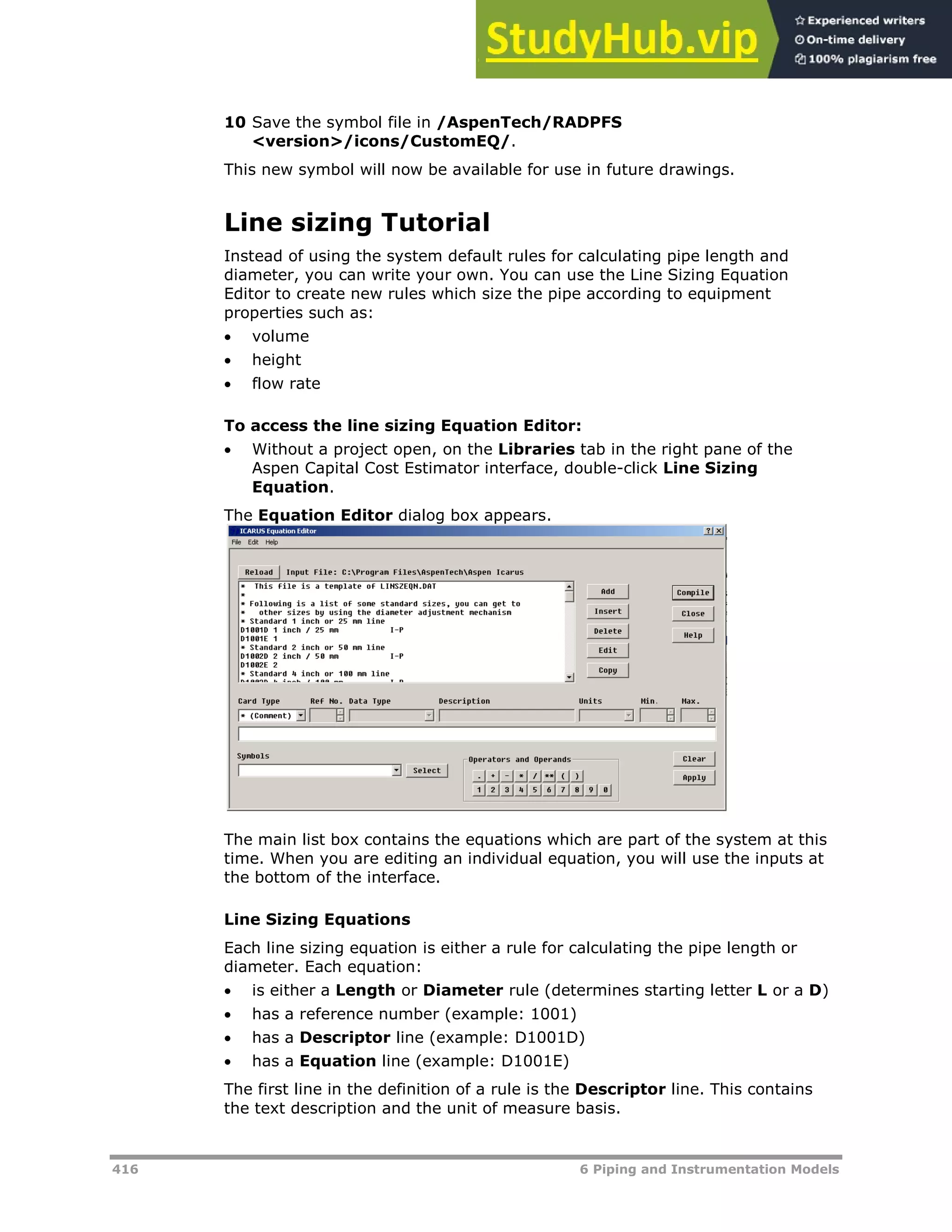 416 6 Piping and Instrumentation Models
10 Save the symbol file in /AspenTech/RADPFS
<version>/icons/CustomEQ/.
This new symbol will now be available for use in future drawings.
Line sizing Tutorial
Instead of using the system default rules for calculating pipe length and
diameter, you can write your own. You can use the Line Sizing Equation
Editor to create new rules which size the pipe according to equipment
properties such as:
 volume
 height
 flow rate
To access the line sizing Equation Editor:
 Without a project open, on the Libraries tab in the right pane of the
Aspen Capital Cost Estimator interface, double-click Line Sizing
Equation.
The Equation Editor dialog box appears.
The main list box contains the equations which are part of the system at this
time. When you are editing an individual equation, you will use the inputs at
the bottom of the interface.
Line Sizing Equations
Each line sizing equation is either a rule for calculating the pipe length or
diameter. Each equation:
 is either a Length or Diameter rule (determines starting letter L or a D)
 has a reference number (example: 1001)
 has a Descriptor line (example: D1001D)
 has a Equation line (example: D1001E)
The first line in the definition of a rule is the Descriptor line. This contains
the text description and the unit of measure basis.
 