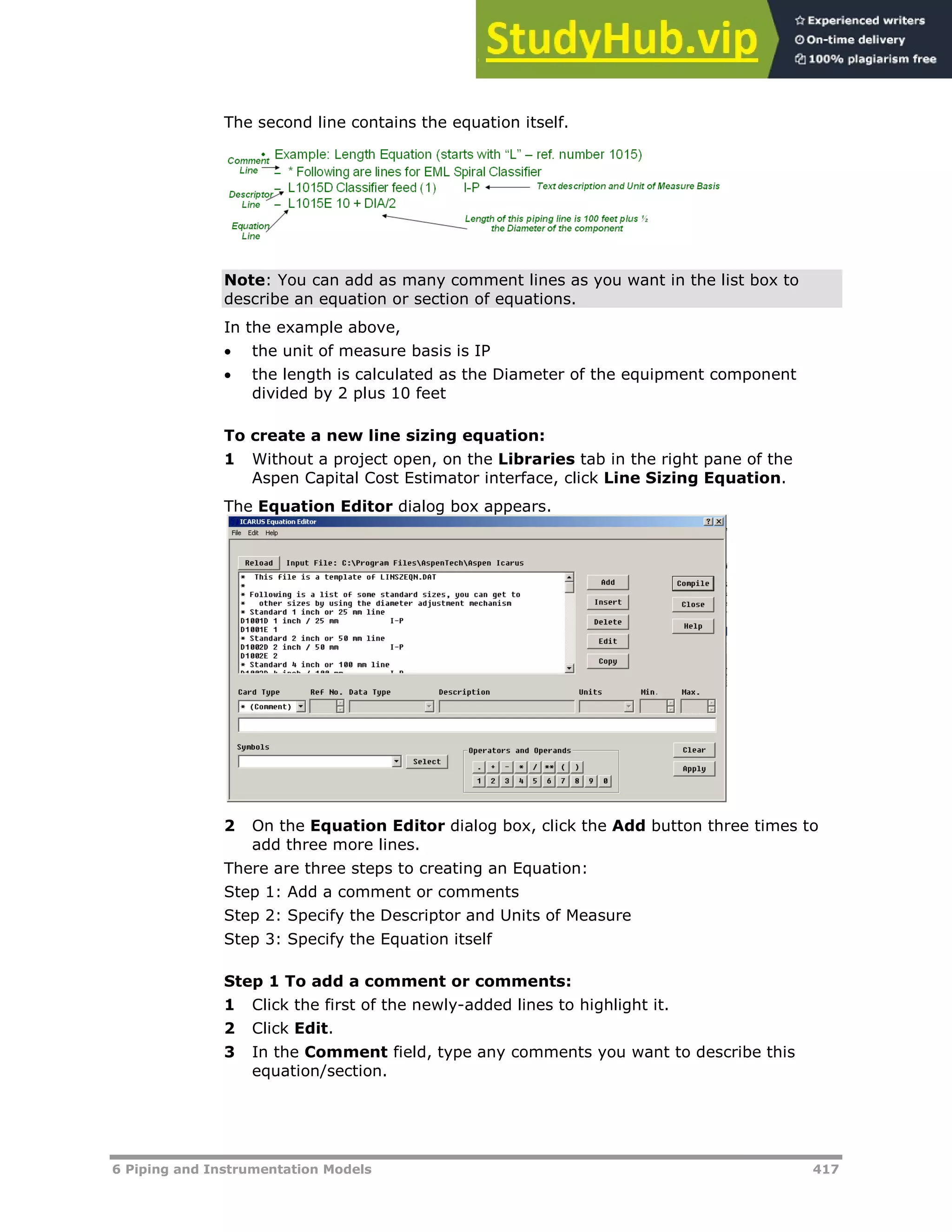6 Piping and Instrumentation Models 417
The second line contains the equation itself.
Note: You can add as many comment lines as you want in the list box to
describe an equation or section of equations.
In the example above,
 the unit of measure basis is IP
 the length is calculated as the Diameter of the equipment component
divided by 2 plus 10 feet
To create a new line sizing equation:
1 Without a project open, on the Libraries tab in the right pane of the
Aspen Capital Cost Estimator interface, click Line Sizing Equation.
The Equation Editor dialog box appears.
2 On the Equation Editor dialog box, click the Add button three times to
add three more lines.
There are three steps to creating an Equation:
Step 1: Add a comment or comments
Step 2: Specify the Descriptor and Units of Measure
Step 3: Specify the Equation itself
Step 1 To add a comment or comments:
1 Click the first of the newly-added lines to highlight it.
2 Click Edit.
3 In the Comment field, type any comments you want to describe this
equation/section.
 