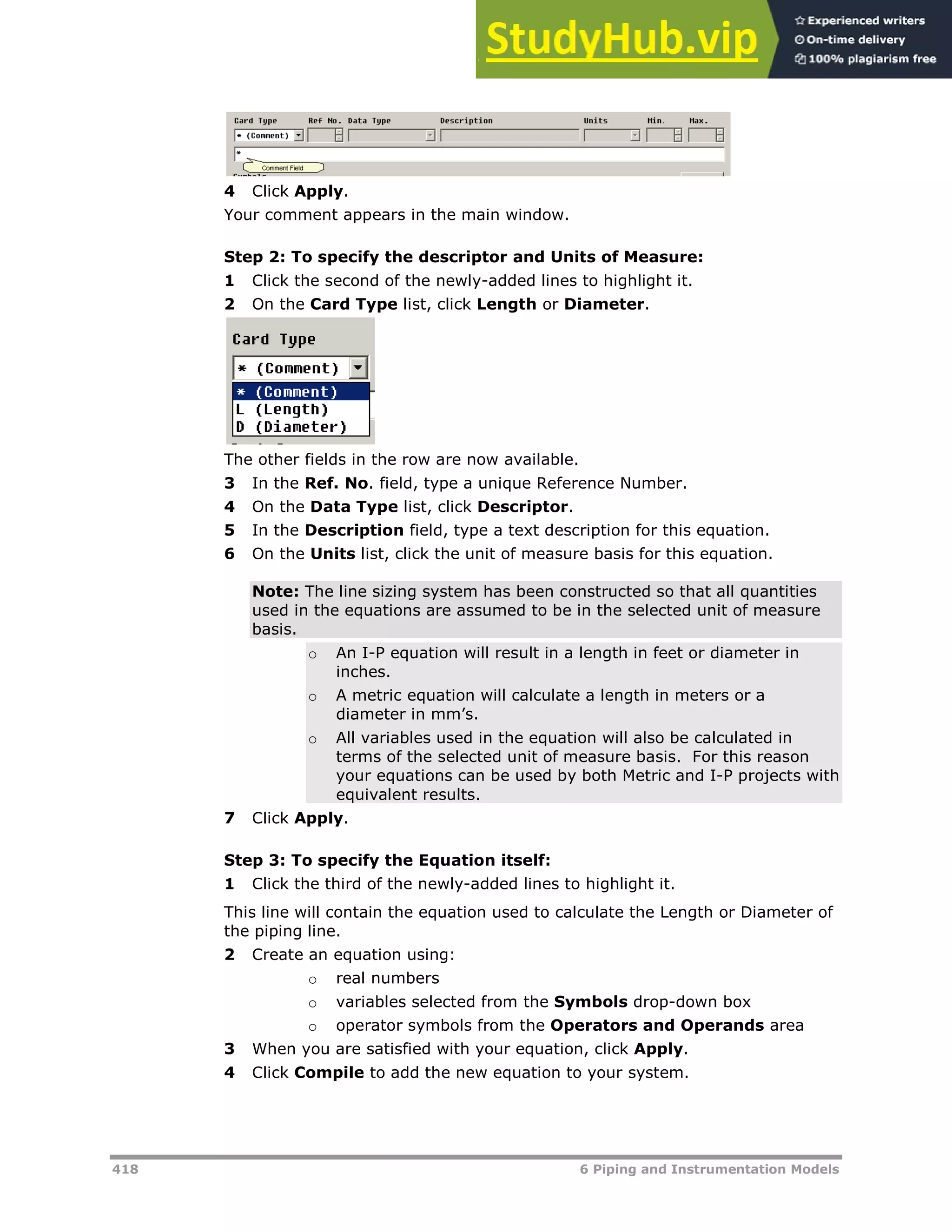418 6 Piping and Instrumentation Models
4 Click Apply.
Your comment appears in the main window.
Step 2: To specify the descriptor and Units of Measure:
1 Click the second of the newly-added lines to highlight it.
2 On the Card Type list, click Length or Diameter.
The other fields in the row are now available.
3 In the Ref. No. field, type a unique Reference Number.
4 On the Data Type list, click Descriptor.
5 In the Description field, type a text description for this equation.
6 On the Units list, click the unit of measure basis for this equation.
Note: The line sizing system has been constructed so that all quantities
used in the equations are assumed to be in the selected unit of measure
basis.
o An I-P equation will result in a length in feet or diameter in
inches.
o A metric equation will calculate a length in meters or a
diameter in mm’s.
o All variables used in the equation will also be calculated in
terms of the selected unit of measure basis. For this reason
your equations can be used by both Metric and I-P projects with
equivalent results.
7 Click Apply.
Step 3: To specify the Equation itself:
1 Click the third of the newly-added lines to highlight it.
This line will contain the equation used to calculate the Length or Diameter of
the piping line.
2 Create an equation using:
o real numbers
o variables selected from the Symbols drop-down box
o operator symbols from the Operators and Operands area
3 When you are satisfied with your equation, click Apply.
4 Click Compile to add the new equation to your system.
 