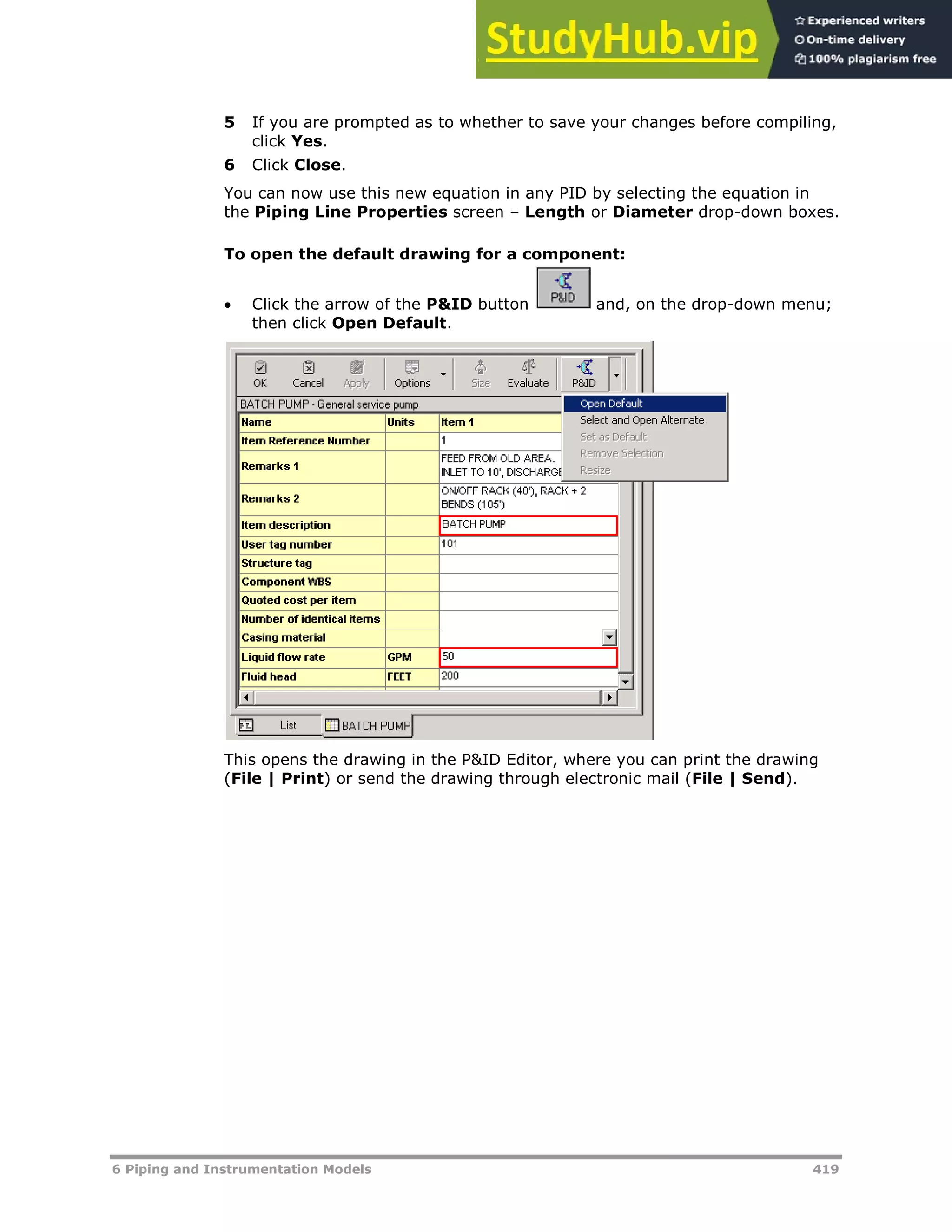 6 Piping and Instrumentation Models 419
5 If you are prompted as to whether to save your changes before compiling,
click Yes.
6 Click Close.
You can now use this new equation in any PID by selecting the equation in
the Piping Line Properties screen – Length or Diameter drop-down boxes.
To open the default drawing for a component:
 Click the arrow of the P&ID button and, on the drop-down menu;
then click Open Default.
This opens the drawing in the P&ID Editor, where you can print the drawing
(File | Print) or send the drawing through electronic mail (File | Send).
 