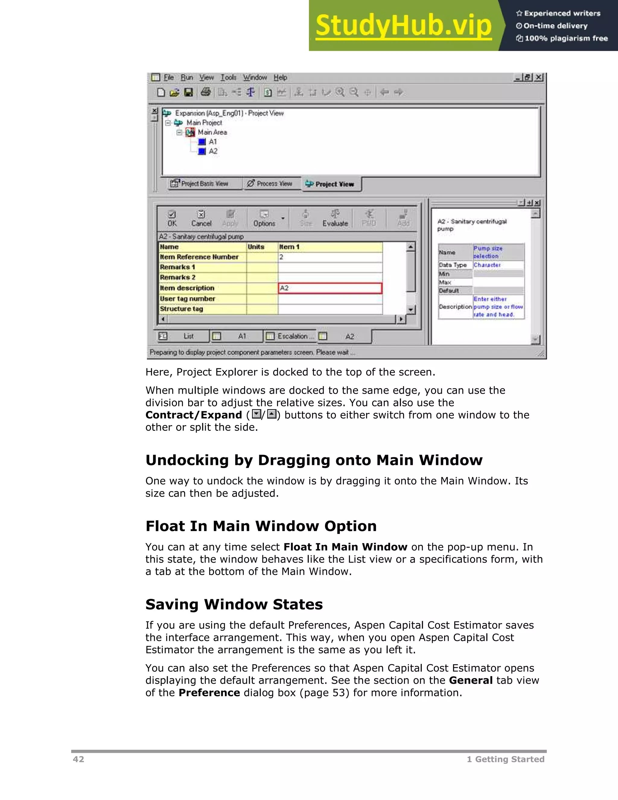 42 1 Getting Started
Here, Project Explorer is docked to the top of the screen.
When multiple windows are docked to the same edge, you can use the
division bar to adjust the relative sizes. You can also use the
Contract/Expand ( / ) buttons to either switch from one window to the
other or split the side.
Undocking by Dragging onto Main Window
One way to undock the window is by dragging it onto the Main Window. Its
size can then be adjusted.
Float In Main Window Option
You can at any time select Float In Main Window on the pop-up menu. In
this state, the window behaves like the List view or a specifications form, with
a tab at the bottom of the Main Window.
Saving Window States
If you are using the default Preferences, Aspen Capital Cost Estimator saves
the interface arrangement. This way, when you open Aspen Capital Cost
Estimator the arrangement is the same as you left it.
You can also set the Preferences so that Aspen Capital Cost Estimator opens
displaying the default arrangement. See the section on the General tab view
of the Preference dialog box (page XX53XX) for more information.
 