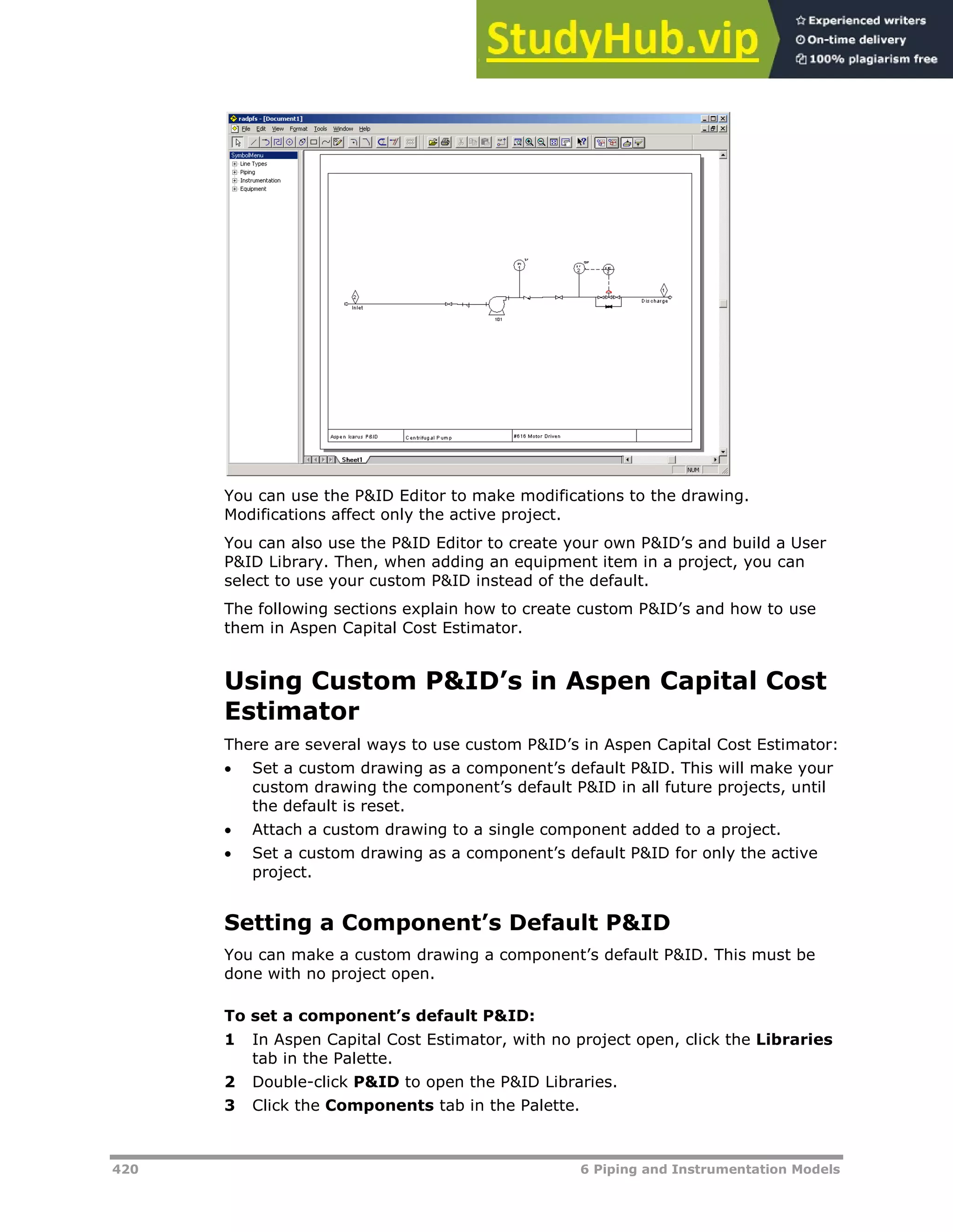 420 6 Piping and Instrumentation Models
You can use the P&ID Editor to make modifications to the drawing.
Modifications affect only the active project.
You can also use the P&ID Editor to create your own P&ID’s and build a User
P&ID Library. Then, when adding an equipment item in a project, you can
select to use your custom P&ID instead of the default.
The following sections explain how to create custom P&ID’s and how to use
them in Aspen Capital Cost Estimator.
Using Custom P&ID’s in Aspen Capital Cost
Estimator
There are several ways to use custom P&ID’s in Aspen Capital Cost Estimator:
 Set a custom drawing as a component’s default P&ID. This will make your
custom drawing the component’s default P&ID in all future projects, until
the default is reset.
 Attach a custom drawing to a single component added to a project.
 Set a custom drawing as a component’s default P&ID for only the active
project.
Setting a Component’s Default P&ID
You can make a custom drawing a component’s default P&ID. This must be
done with no project open.
To set a component’s default P&ID:
1 In Aspen Capital Cost Estimator, with no project open, click the Libraries
tab in the Palette.
2 Double-click P&ID to open the P&ID Libraries.
3 Click the Components tab in the Palette.
 
