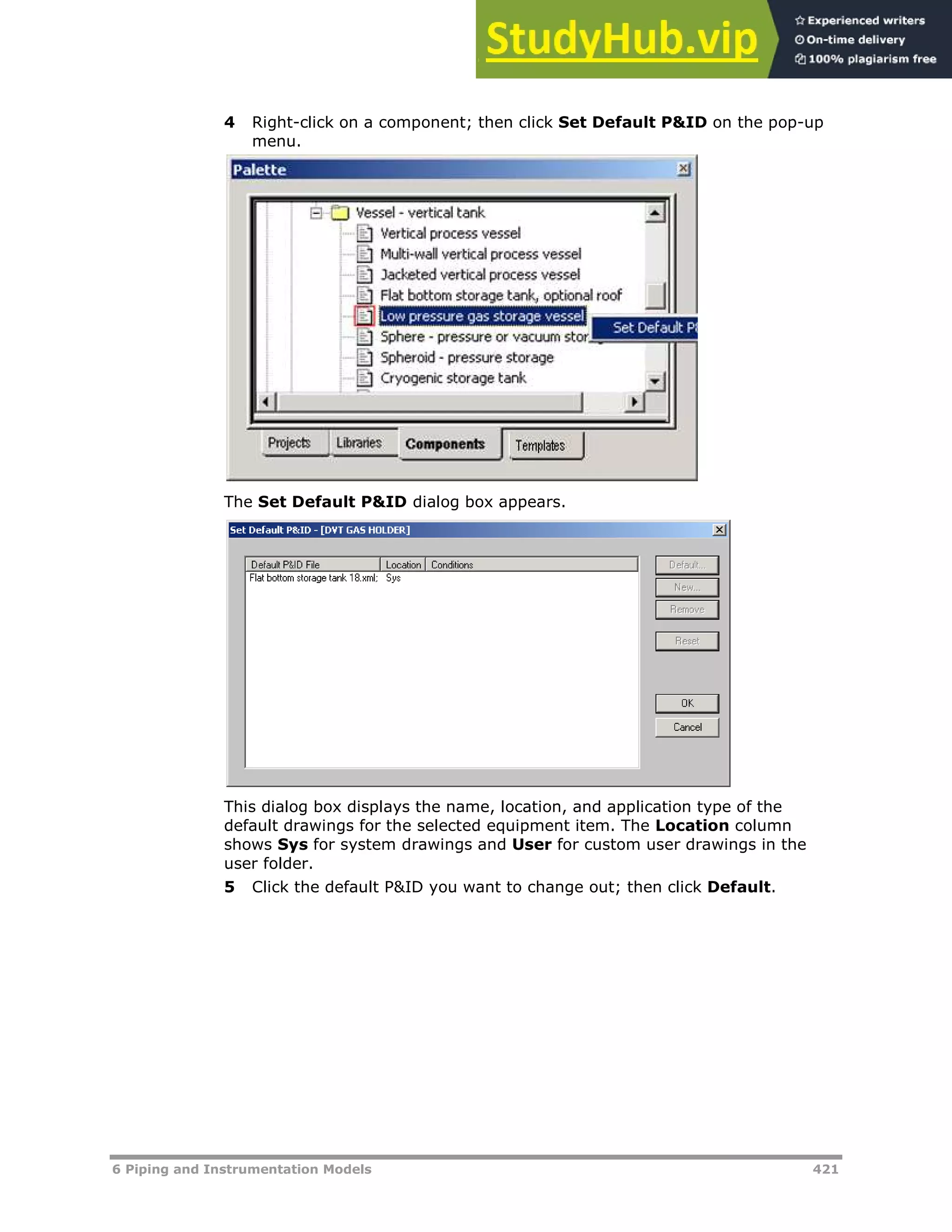 6 Piping and Instrumentation Models 421
4 Right-click on a component; then click Set Default P&ID on the pop-up
menu.
The Set Default P&ID dialog box appears.
This dialog box displays the name, location, and application type of the
default drawings for the selected equipment item. The Location column
shows Sys for system drawings and User for custom user drawings in the
user folder.
5 Click the default P&ID you want to change out; then click Default.
 
