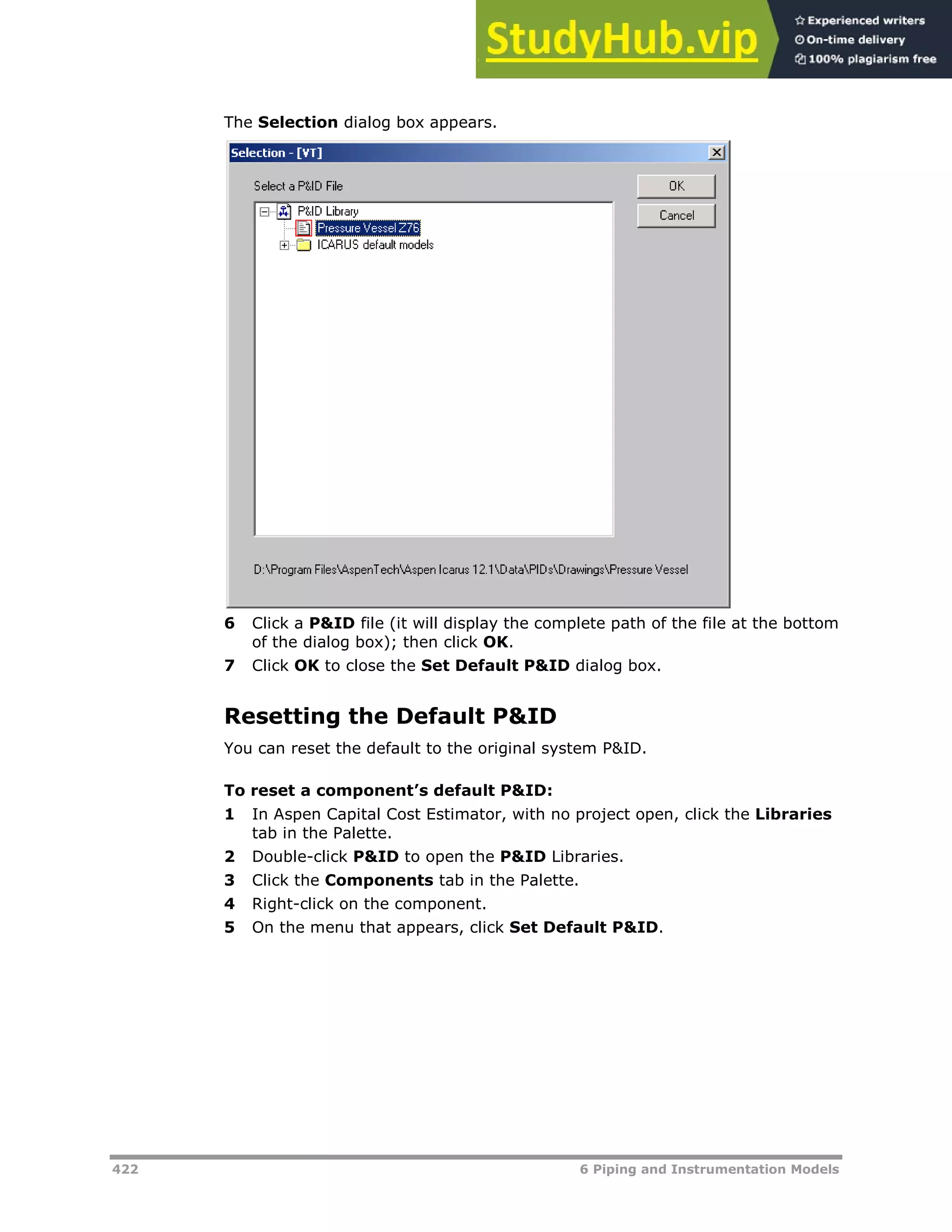 422 6 Piping and Instrumentation Models
The Selection dialog box appears.
6 Click a P&ID file (it will display the complete path of the file at the bottom
of the dialog box); then click OK.
7 Click OK to close the Set Default P&ID dialog box.
Resetting the Default P&ID
You can reset the default to the original system P&ID.
To reset a component’s default P&ID:
1 In Aspen Capital Cost Estimator, with no project open, click the Libraries
tab in the Palette.
2 Double-click P&ID to open the P&ID Libraries.
3 Click the Components tab in the Palette.
4 Right-click on the component.
5 On the menu that appears, click Set Default P&ID.
 