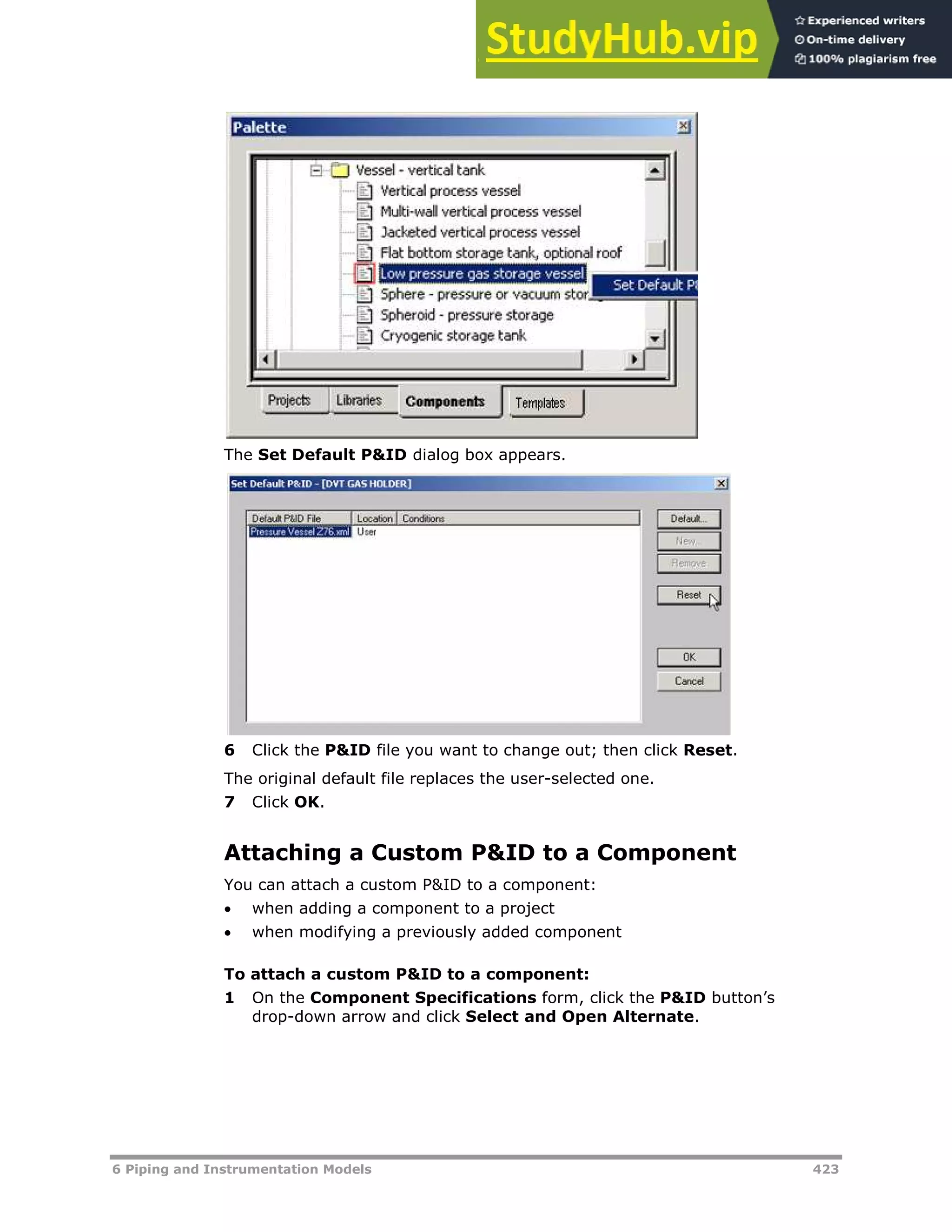 6 Piping and Instrumentation Models 423
The Set Default P&ID dialog box appears.
6 Click the P&ID file you want to change out; then click Reset.
The original default file replaces the user-selected one.
7 Click OK.
Attaching a Custom P&ID to a Component
You can attach a custom P&ID to a component:
 when adding a component to a project
 when modifying a previously added component
To attach a custom P&ID to a component:
1 On the Component Specifications form, click the P&ID button’s
drop-down arrow and click Select and Open Alternate.
 