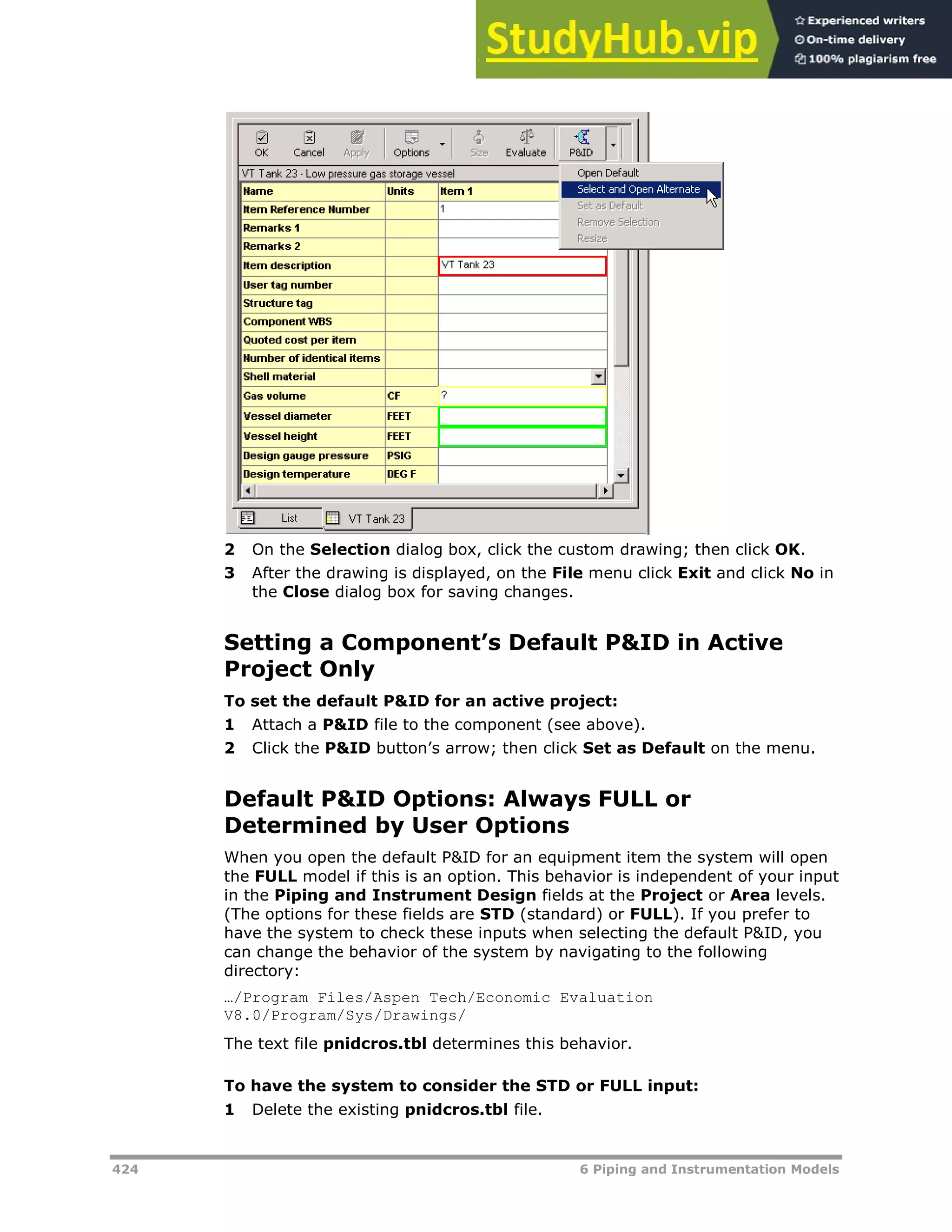424 6 Piping and Instrumentation Models
2 On the Selection dialog box, click the custom drawing; then click OK.
3 After the drawing is displayed, on the File menu click Exit and click No in
the Close dialog box for saving changes.
Setting a Component’s Default P&ID in Active
Project Only
To set the default P&ID for an active project:
1 Attach a P&ID file to the component (see above).
2 Click the P&ID button’s arrow; then click Set as Default on the menu.
Default P&ID Options: Always FULL or
Determined by User Options
When you open the default P&ID for an equipment item the system will open
the FULL model if this is an option. This behavior is independent of your input
in the Piping and Instrument Design fields at the Project or Area levels.
(The options for these fields are STD (standard) or FULL). If you prefer to
have the system to check these inputs when selecting the default P&ID, you
can change the behavior of the system by navigating to the following
directory:
…/Program Files/Aspen Tech/Economic Evaluation
V8.0/Program/Sys/Drawings/
The text file pnidcros.tbl determines this behavior.
To have the system to consider the STD or FULL input:
1 Delete the existing pnidcros.tbl file.
 