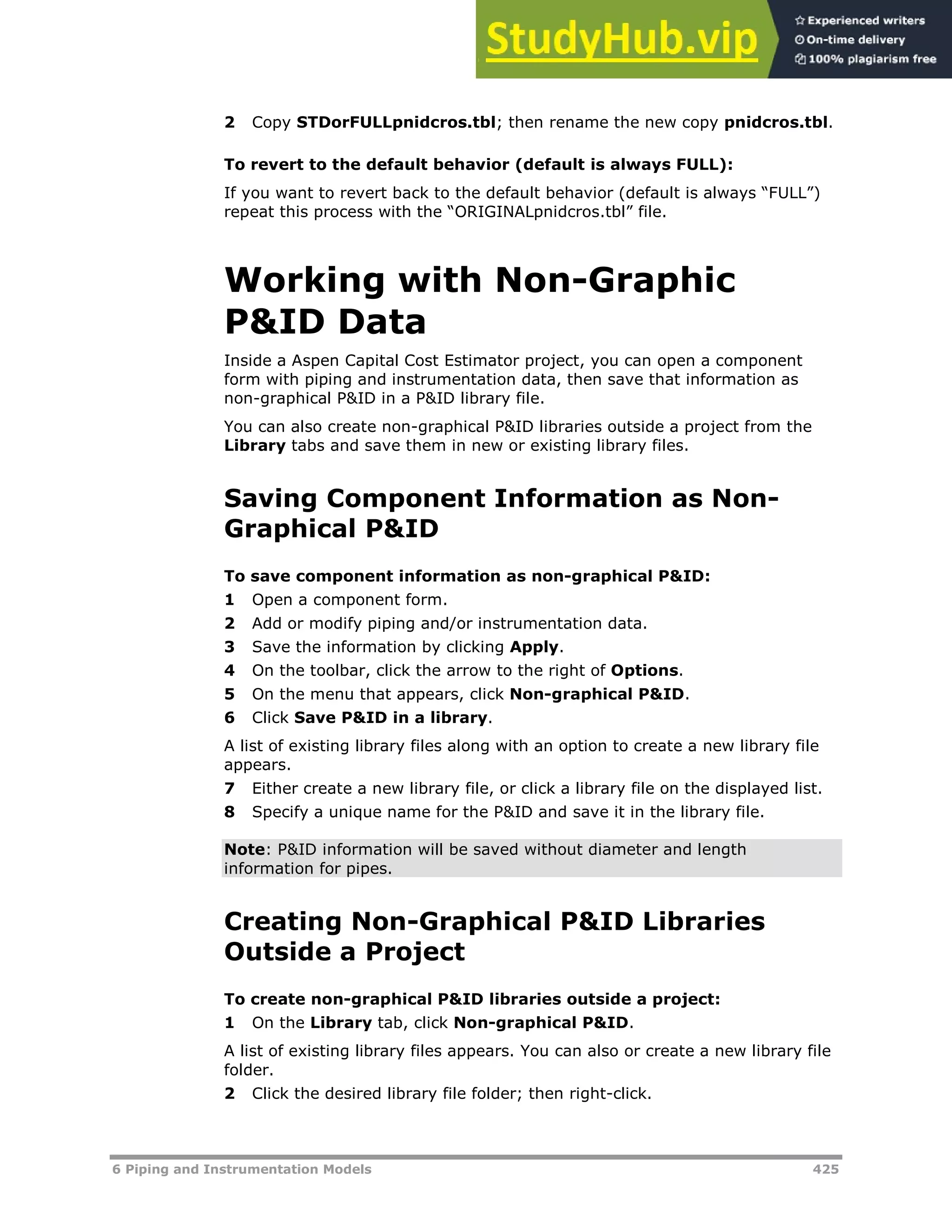 6 Piping and Instrumentation Models 425
2 Copy STDorFULLpnidcros.tbl; then rename the new copy pnidcros.tbl.
To revert to the default behavior (default is always FULL):
If you want to revert back to the default behavior (default is always “FULL”)
repeat this process with the “ORIGINALpnidcros.tbl” file.
Working with Non-Graphic
P&ID Data
Inside a Aspen Capital Cost Estimator project, you can open a component
form with piping and instrumentation data, then save that information as
non-graphical P&ID in a P&ID library file.
You can also create non-graphical P&ID libraries outside a project from the
Library tabs and save them in new or existing library files.
Saving Component Information as Non-
Graphical P&ID
To save component information as non-graphical P&ID:
1 Open a component form.
2 Add or modify piping and/or instrumentation data.
3 Save the information by clicking Apply.
4 On the toolbar, click the arrow to the right of Options.
5 On the menu that appears, click Non-graphical P&ID.
6 Click Save P&ID in a library.
A list of existing library files along with an option to create a new library file
appears.
7 Either create a new library file, or click a library file on the displayed list.
8 Specify a unique name for the P&ID and save it in the library file.
Note: P&ID information will be saved without diameter and length
information for pipes.
Creating Non-Graphical P&ID Libraries
Outside a Project
To create non-graphical P&ID libraries outside a project:
1 On the Library tab, click Non-graphical P&ID.
A list of existing library files appears. You can also or create a new library file
folder.
2 Click the desired library file folder; then right-click.
 
