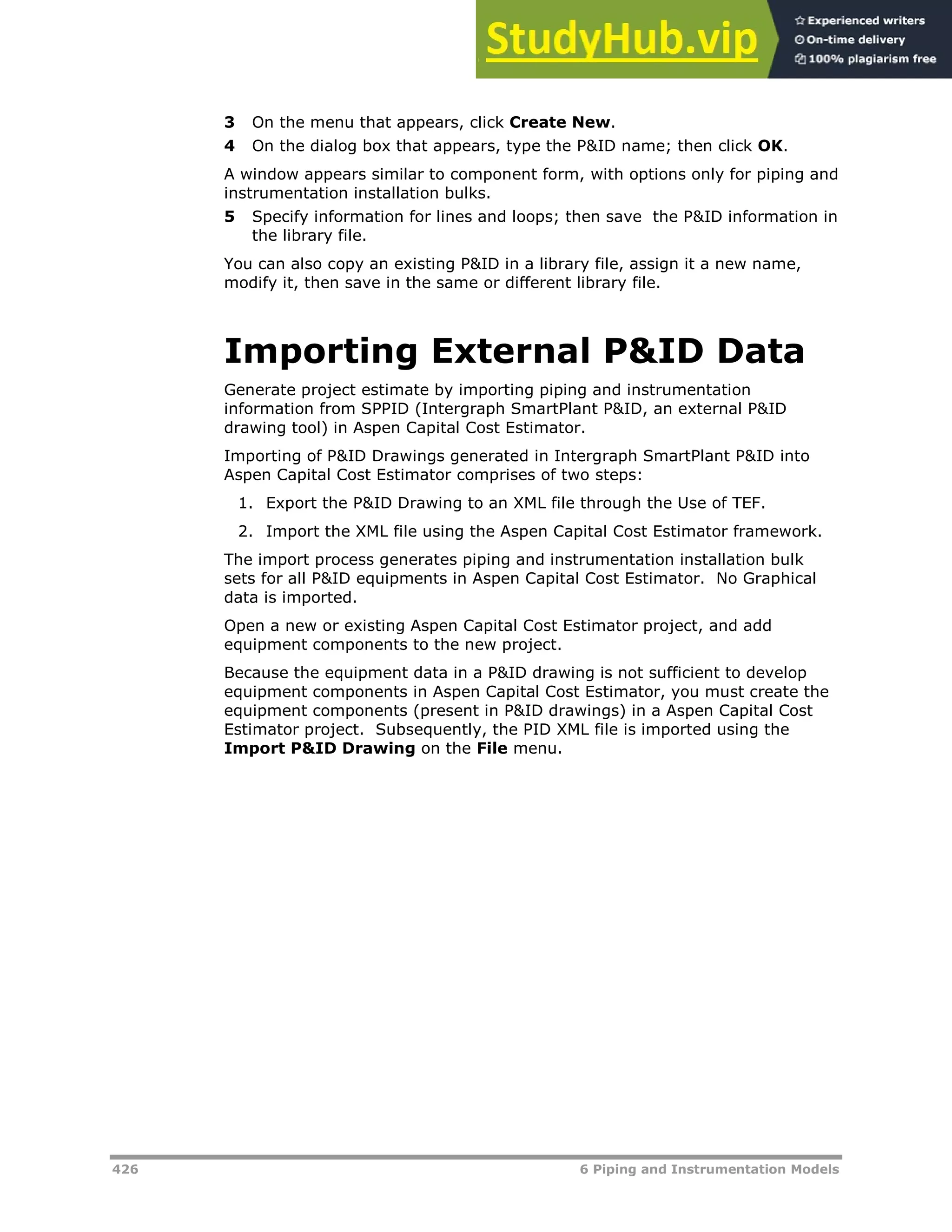 426 6 Piping and Instrumentation Models
3 On the menu that appears, click Create New.
4 On the dialog box that appears, type the P&ID name; then click OK.
A window appears similar to component form, with options only for piping and
instrumentation installation bulks.
5 Specify information for lines and loops; then save the P&ID information in
the library file.
You can also copy an existing P&ID in a library file, assign it a new name,
modify it, then save in the same or different library file.
Importing External P&ID Data
Generate project estimate by importing piping and instrumentation
information from SPPID (Intergraph SmartPlant P&ID, an external P&ID
drawing tool) in Aspen Capital Cost Estimator.
Importing of P&ID Drawings generated in Intergraph SmartPlant P&ID into
Aspen Capital Cost Estimator comprises of two steps:
1. Export the P&ID Drawing to an XML file through the Use of TEF.
2. Import the XML file using the Aspen Capital Cost Estimator framework.
The import process generates piping and instrumentation installation bulk
sets for all P&ID equipments in Aspen Capital Cost Estimator. No Graphical
data is imported.
Open a new or existing Aspen Capital Cost Estimator project, and add
equipment components to the new project.
Because the equipment data in a P&ID drawing is not sufficient to develop
equipment components in Aspen Capital Cost Estimator, you must create the
equipment components (present in P&ID drawings) in a Aspen Capital Cost
Estimator project. Subsequently, the PID XML file is imported using the
Import P&ID Drawing on the File menu.
 