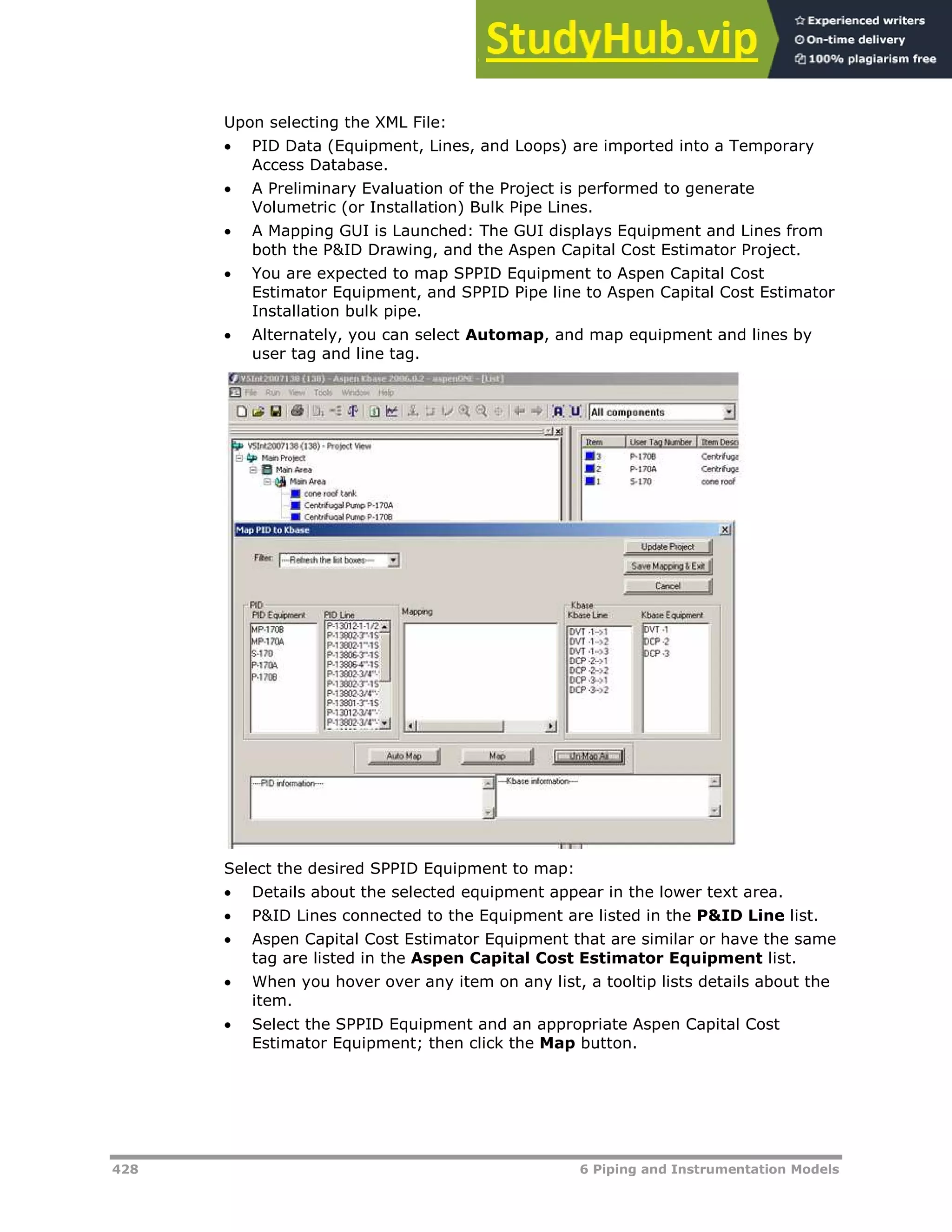 428 6 Piping and Instrumentation Models
Upon selecting the XML File:
 PID Data (Equipment, Lines, and Loops) are imported into a Temporary
Access Database.
 A Preliminary Evaluation of the Project is performed to generate
Volumetric (or Installation) Bulk Pipe Lines.
 A Mapping GUI is Launched: The GUI displays Equipment and Lines from
both the P&ID Drawing, and the Aspen Capital Cost Estimator Project.
 You are expected to map SPPID Equipment to Aspen Capital Cost
Estimator Equipment, and SPPID Pipe line to Aspen Capital Cost Estimator
Installation bulk pipe.
 Alternately, you can select Automap, and map equipment and lines by
user tag and line tag.
Select the desired SPPID Equipment to map:
 Details about the selected equipment appear in the lower text area.
 P&ID Lines connected to the Equipment are listed in the P&ID Line list.
 Aspen Capital Cost Estimator Equipment that are similar or have the same
tag are listed in the Aspen Capital Cost Estimator Equipment list.
 When you hover over any item on any list, a tooltip lists details about the
item.
 Select the SPPID Equipment and an appropriate Aspen Capital Cost
Estimator Equipment; then click the Map button.
 