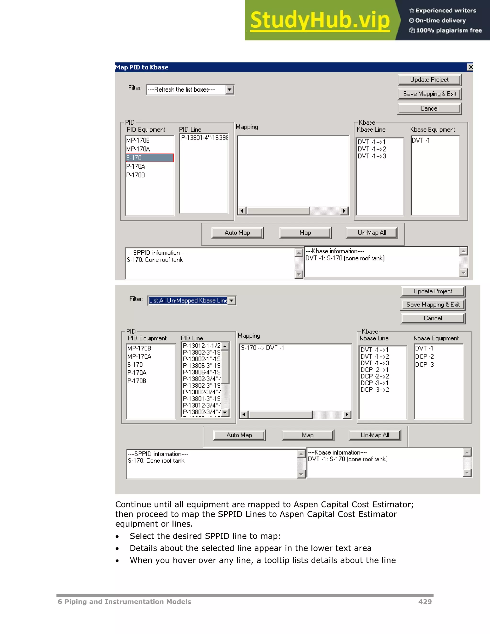 6 Piping and Instrumentation Models 429
Continue until all equipment are mapped to Aspen Capital Cost Estimator;
then proceed to map the SPPID Lines to Aspen Capital Cost Estimator
equipment or lines.
 Select the desired SPPID line to map:
 Details about the selected line appear in the lower text area
 When you hover over any line, a tooltip lists details about the line
 
