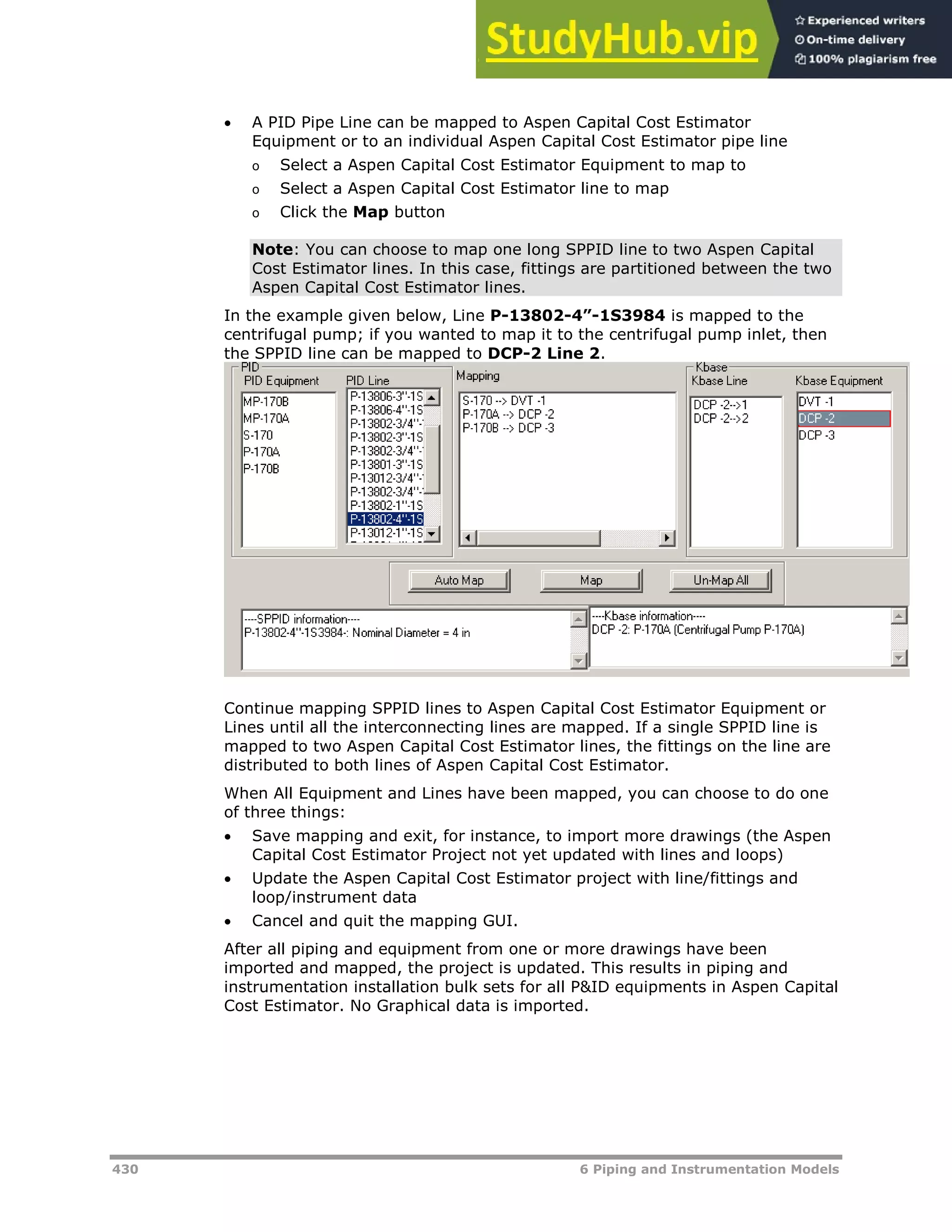 430 6 Piping and Instrumentation Models
 A PID Pipe Line can be mapped to Aspen Capital Cost Estimator
Equipment or to an individual Aspen Capital Cost Estimator pipe line
o Select a Aspen Capital Cost Estimator Equipment to map to
o Select a Aspen Capital Cost Estimator line to map
o Click the Map button
Note: You can choose to map one long SPPID line to two Aspen Capital
Cost Estimator lines. In this case, fittings are partitioned between the two
Aspen Capital Cost Estimator lines.
In the example given below, Line P-13802-4”-1S3984 is mapped to the
centrifugal pump; if you wanted to map it to the centrifugal pump inlet, then
the SPPID line can be mapped to DCP-2 Line 2.
Continue mapping SPPID lines to Aspen Capital Cost Estimator Equipment or
Lines until all the interconnecting lines are mapped. If a single SPPID line is
mapped to two Aspen Capital Cost Estimator lines, the fittings on the line are
distributed to both lines of Aspen Capital Cost Estimator.
When All Equipment and Lines have been mapped, you can choose to do one
of three things:
 Save mapping and exit, for instance, to import more drawings (the Aspen
Capital Cost Estimator Project not yet updated with lines and loops)
 Update the Aspen Capital Cost Estimator project with line/fittings and
loop/instrument data
 Cancel and quit the mapping GUI.
After all piping and equipment from one or more drawings have been
imported and mapped, the project is updated. This results in piping and
instrumentation installation bulk sets for all P&ID equipments in Aspen Capital
Cost Estimator. No Graphical data is imported.
 