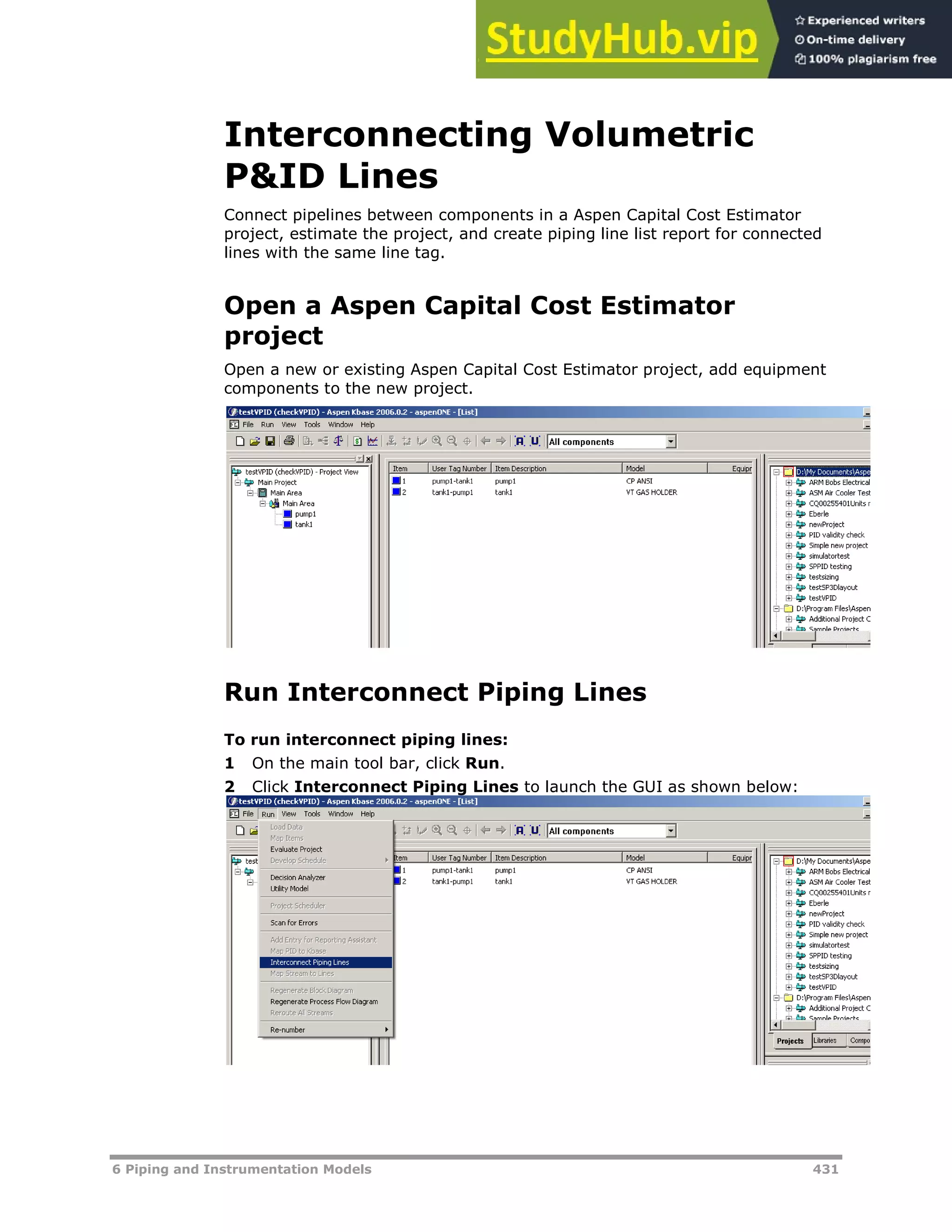 6 Piping and Instrumentation Models 431
Interconnecting Volumetric
P&ID Lines
Connect pipelines between components in a Aspen Capital Cost Estimator
project, estimate the project, and create piping line list report for connected
lines with the same line tag.
Open a Aspen Capital Cost Estimator
project
Open a new or existing Aspen Capital Cost Estimator project, add equipment
components to the new project.
Run Interconnect Piping Lines
To run interconnect piping lines:
1 On the main tool bar, click Run.
2 Click Interconnect Piping Lines to launch the GUI as shown below:
 