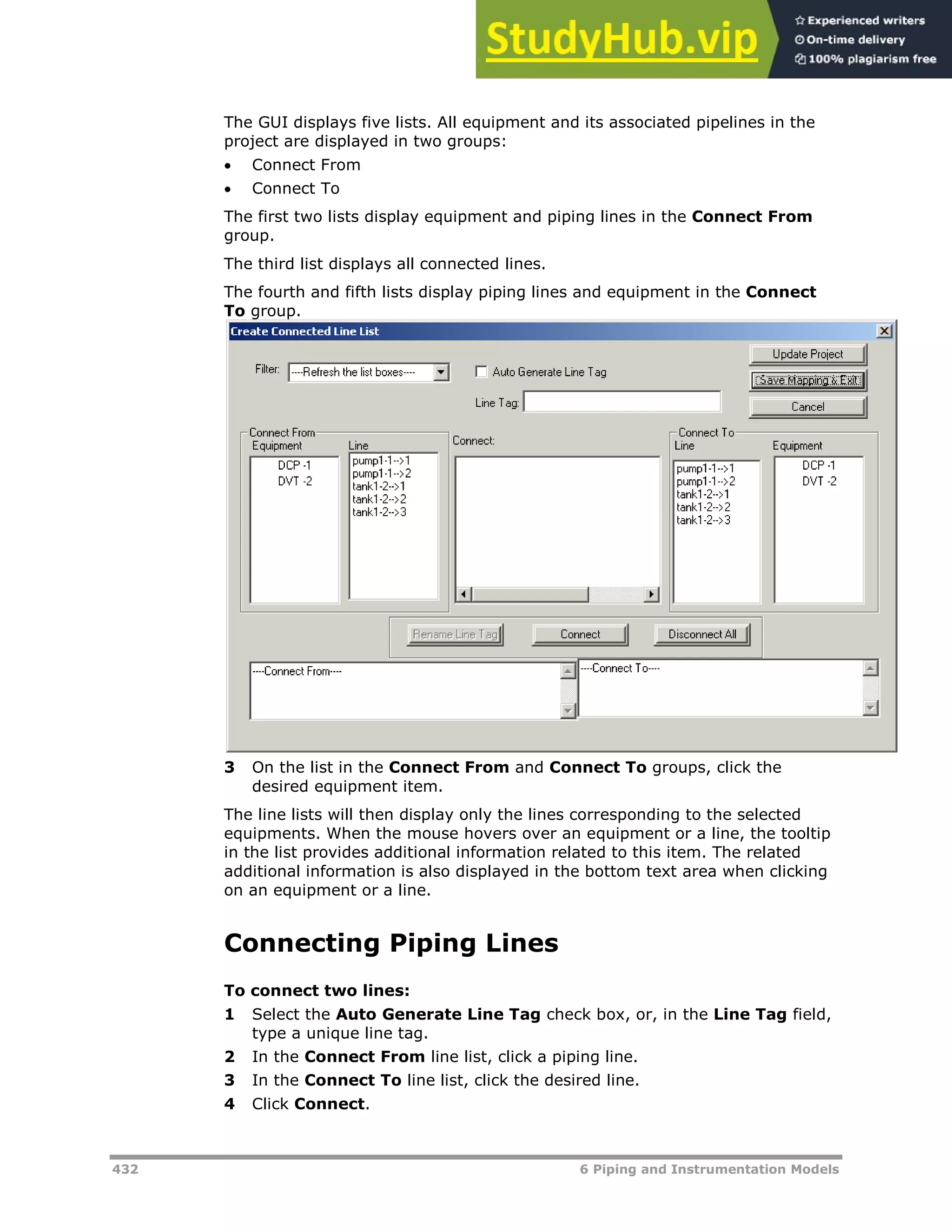 432 6 Piping and Instrumentation Models
The GUI displays five lists. All equipment and its associated pipelines in the
project are displayed in two groups:
 Connect From
 Connect To
The first two lists display equipment and piping lines in the Connect From
group.
The third list displays all connected lines.
The fourth and fifth lists display piping lines and equipment in the Connect
To group.
3 On the list in the Connect From and Connect To groups, click the
desired equipment item.
The line lists will then display only the lines corresponding to the selected
equipments. When the mouse hovers over an equipment or a line, the tooltip
in the list provides additional information related to this item. The related
additional information is also displayed in the bottom text area when clicking
on an equipment or a line.
Connecting Piping Lines
To connect two lines:
1 Select the Auto Generate Line Tag check box, or, in the Line Tag field,
type a unique line tag.
2 In the Connect From line list, click a piping line.
3 In the Connect To line list, click the desired line.
4 Click Connect.
 