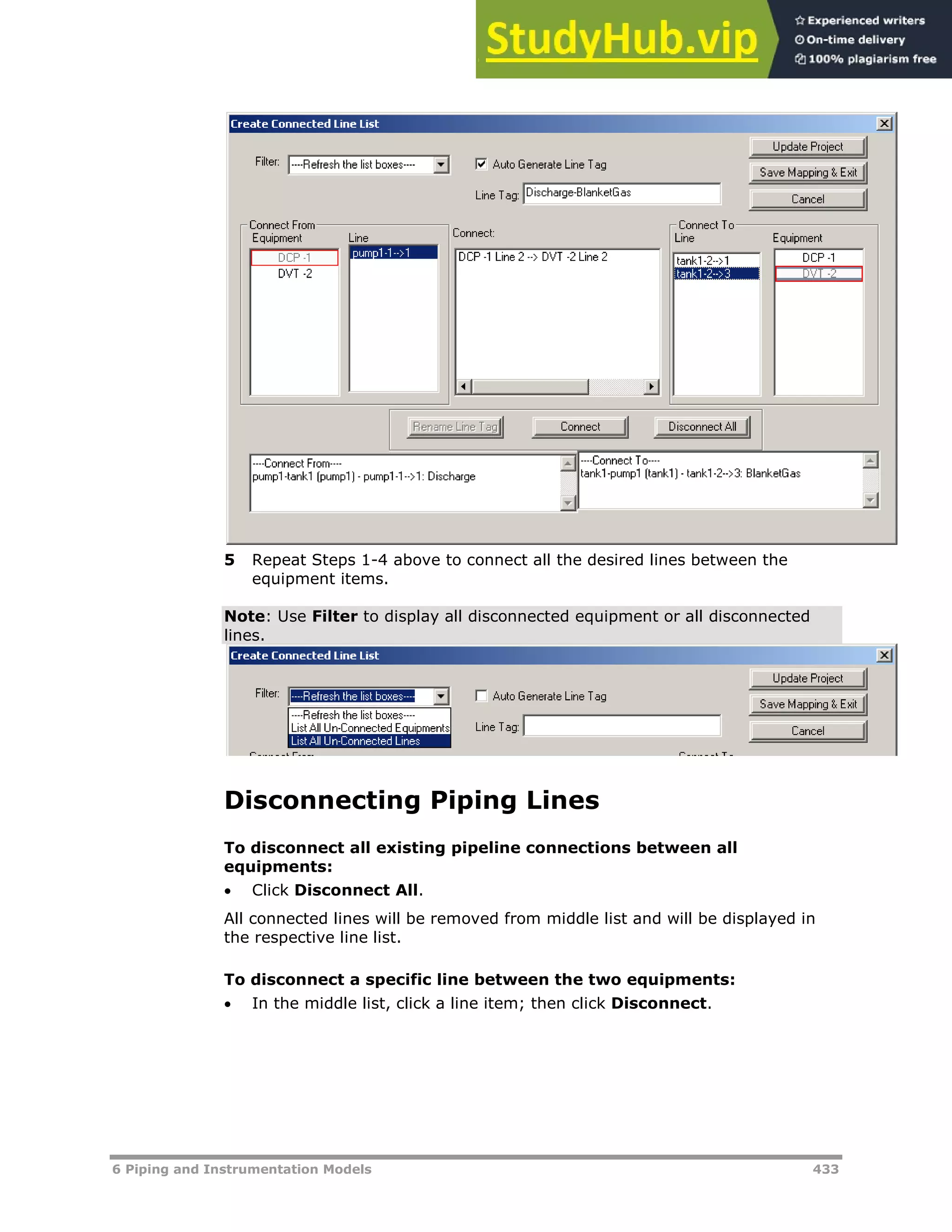 6 Piping and Instrumentation Models 433
5 Repeat Steps 1-4 above to connect all the desired lines between the
equipment items.
Note: Use Filter to display all disconnected equipment or all disconnected
lines.
Disconnecting Piping Lines
To disconnect all existing pipeline connections between all
equipments:
 Click Disconnect All.
All connected lines will be removed from middle list and will be displayed in
the respective line list.
To disconnect a specific line between the two equipments:
 In the middle list, click a line item; then click Disconnect.
 
