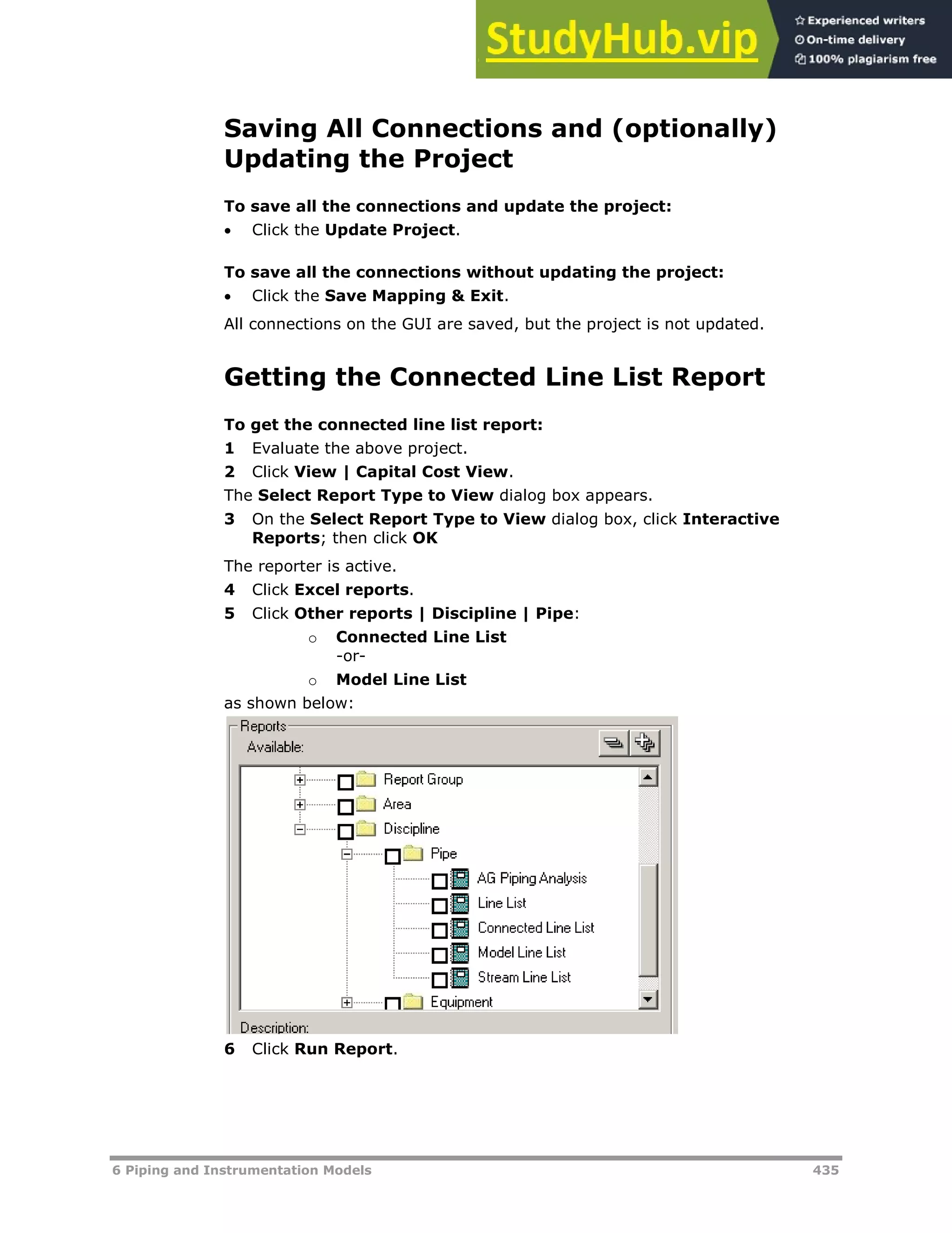 6 Piping and Instrumentation Models 435
Saving All Connections and (optionally)
Updating the Project
To save all the connections and update the project:
 Click the Update Project.
To save all the connections without updating the project:
 Click the Save Mapping & Exit.
All connections on the GUI are saved, but the project is not updated.
Getting the Connected Line List Report
To get the connected line list report:
1 Evaluate the above project.
2 Click View | Capital Cost View.
The Select Report Type to View dialog box appears.
3 On the Select Report Type to View dialog box, click Interactive
Reports; then click OK
The reporter is active.
4 Click Excel reports.
5 Click Other reports | Discipline | Pipe:
o Connected Line List
-or-
o Model Line List
as shown below:
6 Click Run Report.
 